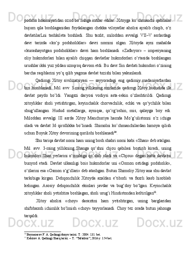 podsho hokimiyatidan ozod bo‘lishga intilar edilar. Xitoyga ko‘chmanchi qabilalar
hujum qila boshlaganidan foydalangan chekka viloyatlar aholisi ajralib chiqib, o‘z
davlatilarLni   tashkileta   boshladi.   Shu   taxlit,   miloddan   avvalgi   VII–V   asrlardagi
davr   tarixda   «ko‘p   podsholiklar»   davri   nomini   olgan.   Xitoyda   ayni   mahalda
«kurashayotgan   podsholiklar»   davri   ham   boshlanadi.   «Zafaryor»   –   imperiyaning
oliy   hukmdorlari   bilan   ajralib   chiqqan   davlatlar   hukmdorlari   o‘rtasida   boshlangan
urushlar ikki yuz yildan uzoqroq davom etdi. Bu davr Sin davlati hukmdori o‘zining
barcha raqiblarini yo‘q qilib yagona davlat tuzishi bilan yakunlandi.
Qadimgi   Xitoy   sivilizatsiyasi   —   sayyoradagi   eng   qadimiy   madaniyatlardan
biri hisoblanadi. Mil. avv. 3-ming yillikning oxirlarida qadimgi Xitoy hududida ilk
davlat   paydo   bo’ldi.   Yangszi   daryosi   vodiysi   asta-sekin   o’zlashtirildi.   Qadimgi
xitoyliklar   sholi   yetishtirgan,   keyinchalik   chorvachilik,   echki   va   qo ychilik   bilanʻ
shug ullangan.   Hudud   metallarga,   ayniqsa,   qo rg oshin,   mis,   qalayga   boy   edi.	
ʻ ʻ ʻ
Miloddan   avvalgi   III   asrda   Xitoy   Manchuriya   hamda   Mo’g’ulistonni   o’z   ichiga
oladi va davlat 36 qirollikka bo’linadi. Shimolni ko’chmanchilardan himoya qilish
uchun Buyuk Xitoy devorining qurilishi boshlanadi 10
.
Shu tariqa davlat nomi ham uning bosh shahri nomi kabi «Shan» deb atalgan.
Mil.   avv.   3-ming   yillikning   Shanga   qo‘shni   chjou   qabilasi   bostirib   kiradi,   uning
hukmdori  Shan yerlarini  o‘zinikiga qo‘shib oladi  va «Chjou»  degan katta davlatni
bunyod   etadi.   Davlat   ulkanligi   bois   hukmdorlar   uni   «Osmon   ostidagi   podsholik»,
o‘zlarini esa «Osmon o‘g‘illari» deb atashgan. Butun Shimoliy Xitoy ana shu davlat
tarkibiga   kirgan.   Dehqonchilik   Xitoyda   azaldan   e’tiborli   va   faxrli   kasb   hisoblab
kelingan.   Asosiy   dehqonchilik   ekinlari   javdar   va   bug‘doy   bo‘lgan.   Keyinchalik
xitoyliklar sholi yetishtira boshlagan, sholi urug‘i Hindistondan keltirilgan 11
.
.Xitoy   aholisi   «choy»   daraxtini   ham   yetishtirgan,   uning   barglaridan
shifobaxsh   ichimlik   bo‘lmish   «choy»   tayyorlanadi.   Choy   tez   orada   butun   jahonga
tarqaldi.
10
 Boynazarov F. A. Qadimgi dunyo tarixi.  Т .: 2004.  131  bet.
11
 Kabirov A. Qadimgi Sharq tarixi. – T.: “Tafakkur”, 2016-y. 1 54  bet.
  
