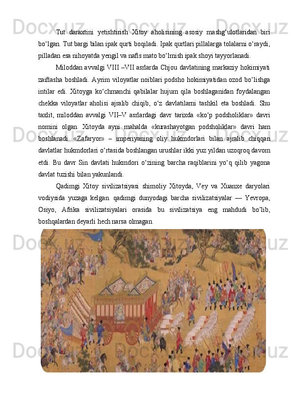 Tut   daraxtini   yetishtirish   Xitoy   aholisining   asosiy   mashg‘ulotlaridan   biri
bo‘lgan. Tut bargi bilan ipak qurti boqiladi. Ipak qurtlari pillalarga tolalarni o‘raydi,
pilladan esa nihoyatda yengil va naﬁs mato bo‘lmish ipak shoyi tayyorlanadi.
Miloddan avvalgi VIII –VII asrlarda Chjou davlatining markaziy hokimiyati
zaiﬂasha boshladi. Ayrim viloyatlar  noiblari podsho hokimiyatidan ozod bo‘lishga
intilar   edi.   Xitoyga   ko‘chmanchi   qabilalar   hujum   qila   boshlaganidan   foydalangan
chekka   viloyatlar   aholisi   ajralib   chiqib,   o‘z   davlatilarni   tashkil   eta   boshladi.   Shu
taxlit,   miloddan   avvalgi   VII–V   asrlardagi   davr   tarixda   «ko‘p   podsholiklar»   davri
nomini   olgan.   Xitoyda   ayni   mahalda   «kurashayotgan   podsholiklar»   davri   ham
boshlanadi.   «Zafaryor»   –   imperiyaning   oliy   hukmdorlari   bilan   ajralib   chiqqan
davlatlar hukmdorlari o‘rtasida boshlangan urushlar ikki yuz yildan uzoqroq davom
etdi.   Bu   davr   Sin   davlati   hukmdori   o‘zining   barcha   raqiblarini   yo‘q   qilib   yagona
davlat tuzishi bilan yakunlandi.
Qadimgi   Xitoy   sivilizatsiyasi   shimoliy   Xitoyda,   Vey   va   Xuanxe   daryolari
vodiysida   yuzaga   kelgan.   qadimgi   dunyodagi   barcha   sivilizatsiyalar   —   Yevropa,
Osiyo,   Afrika   sivilizatsiyalari   orasida   bu   sivilizatsiya   eng   mahdudi   bo’lib,
boshqalardan deyarli hech narsa olmagan.
  
