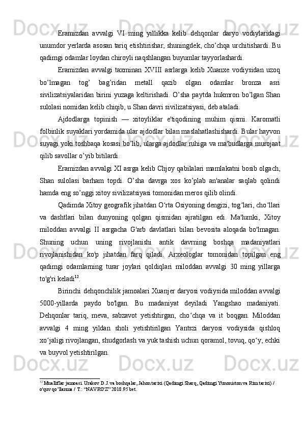 Eramizdan   avvalgi   VI   ming   yillikka   kelib   dehqonlar   daryo   vodiylaridagi
unumdor yerlarda asosan tariq etishtirishar, shuningdek, cho’chqa urchitishardi. Bu
qadimgi odamlar loydan chiroyli naqshlangan buyumlar tayyorlashardi.
Eramizdan   avvalgi   taxminan   XVIII   asrlarga   kelib   Xuanxe   vodiysidan   uzoq
bo’lmagan   tog’   bag’ridan   metall   qazib   olgan   odamlar   bronza   asri
sivilizatsiyalaridan birini yuzaga keltirishadi. O’sha paytda hukmron bo’lgan Shan
sulolasi nomidan kelib chiqib, u Shan davri sivilizatsiyasi, deb ataladi.
Ajdodlarga   topinish   —   xitoyliklar   e'tiqodining   muhim   qismi.   Karomatli
folbinlik suyaklari yordamida ular ajdodlar bilan maslahatlashishardi. Bular hayvon
suyagi yoki toshbaqa kosasi bo’lib, ularga ajdodlar ruhiga va ma'budlarga murojaat
qilib savollar o’yib bitilardi.
Eramizdan avvalgi XI asrga kelib Chjoy qabilalari mamlakatni bosib olgach,
Shan   sulolasi   barham   topdi.   O’sha   davrga   xos   ko’plab   an'analar   saqlab   qolindi
hamda eng so’nggi xitoy sivilizatsiyasi tomonidan meros qilib olindi.
Qadimda Xitoy geografik jihatdan O rta Osiyoning dengizi, tog lari, cho llariʻ ʻ ʻ
va   dashtlari   bilan   dunyoning   qolgan   qismidan   ajratilgan   edi.   Ma'lumki,   Xitoy
miloddan   avvalgi   II   asrgacha   G'arb   davlatlari   bilan   bevosita   aloqada   bo'lmagan.
Shuning   uchun   uning   rivojlanishi   antik   davrning   boshqa   madaniyatlari
rivojlanishidan   ko'p   jihatdan   farq   qiladi.   Arxeologlar   tomonidan   topilgan   eng
qadimgi   odamlarning   turar   joylari   qoldiqlari   miloddan   avvalgi   30   ming   yillarga
to'g'ri keladi 12
.
Birinchi dehqonchilik jamoalari Xuanjer daryosi vodiysida miloddan avvalgi
5000-yillarda   paydo   bo'lgan.   Bu   madaniyat   deyiladi   Yangshao   madaniyati.
Dehqonlar   tariq,   meva,   sabzavot   yetishtirgan,   cho chqa   va   it   boqgan.   Miloddan	
ʻ
avvalgi   4   ming   yildan   sholi   yetishtirilgan   Yantszi   daryosi   vodiysida   qishloq
xo jaligi rivojlangan, shudgorlash va yuk tashish uchun qoramol, tovuq, qo y, echki	
ʻ ʻ
va buyvol yetishtirilgan.
12
 Mualliflar jamoasi. Urakov D.J. va boshqalar, Jahon tarixi (Qadimgi Sharq, Qadimgi Yunoniston va Rim tarixi) / 
o'quv qo’llanma / T.: “NAVRO'Z” 2018. 95 bet.
  