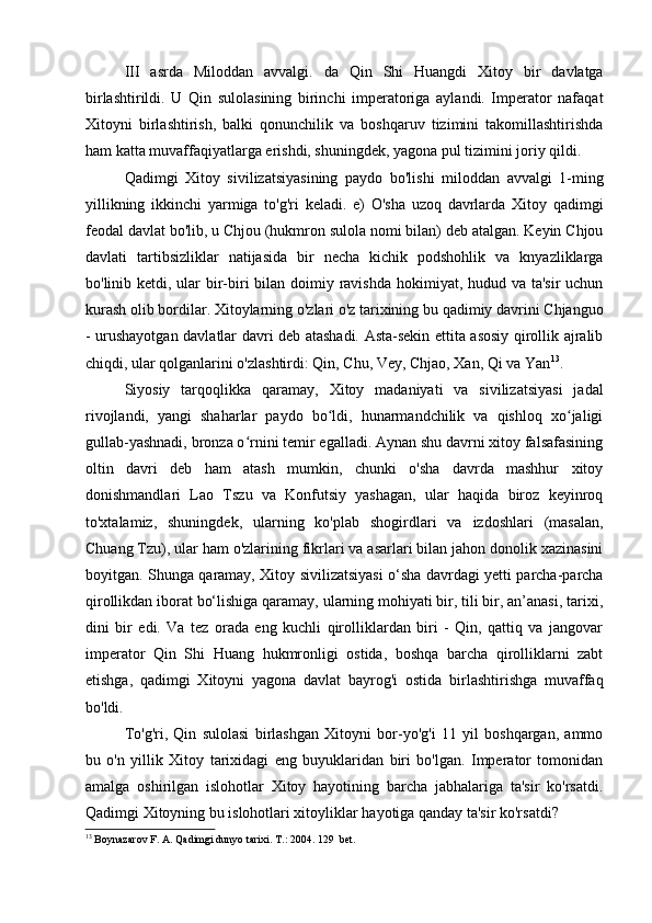 III   asrda   Miloddan   avvalgi.   da   Qin   Shi   Huangdi   Xitoy   bir   davlatga
birlashtirildi.   U   Qin   sulolasining   birinchi   imperatoriga   aylandi.   Imperator   nafaqat
Xitoyni   birlashtirish,   balki   qonunchilik   va   boshqaruv   tizimini   takomillashtirishda
ham katta muvaffaqiyatlarga erishdi, shuningdek, yagona pul tizimini joriy qildi.
Qadimgi   Xitoy   sivilizatsiyasining   paydo   bo'lishi   miloddan   avvalgi   1-ming
yillikning   ikkinchi   yarmiga   to'g'ri   keladi.   e)   O'sha   uzoq   davrlarda   Xitoy   qadimgi
feodal davlat bo'lib, u Chjou (hukmron sulola nomi bilan) deb atalgan. Keyin Chjou
davlati   tartibsizliklar   natijasida   bir   necha   kichik   podshohlik   va   knyazliklarga
bo'linib ketdi, ular  bir-biri  bilan doimiy ravishda  hokimiyat, hudud va ta'sir  uchun
kurash olib bordilar. Xitoylarning o'zlari o'z tarixining bu qadimiy davrini Chjanguo
- urushayotgan davlatlar davri deb atashadi. Asta-sekin ettita asosiy qirollik ajralib
chiqdi, ular qolganlarini o'zlashtirdi: Qin, Chu, Vey, Chjao, Xan, Qi va Yan 13
.
Siyosiy   tarqoqlikka   qaramay,   Xitoy   madaniyati   va   sivilizatsiyasi   jadal
rivojlandi,   yangi   shaharlar   paydo   bo ldi,   hunarmandchilik   va   qishloq   xo jaligiʻ ʻ
gullab-yashnadi, bronza o rnini temir egalladi. Aynan shu davrni xitoy falsafasining	
ʻ
oltin   davri   deb   ham   atash   mumkin,   chunki   o'sha   davrda   mashhur   xitoy
donishmandlari   Lao   Tszu   va   Konfutsiy   yashagan,   ular   haqida   biroz   keyinroq
to'xtalamiz,   shuningdek,   ularning   ko'plab   shogirdlari   va   izdoshlari   (masalan,
Chuang Tzu), ular ham o'zlarining fikrlari va asarlari bilan jahon donolik xazinasini
boyitgan. Shunga qaramay, Xitoy sivilizatsiyasi o‘sha davrdagi yetti parcha-parcha
qirollikdan iborat bo‘lishiga qaramay, ularning mohiyati bir, tili bir, an’anasi, tarixi,
dini   bir   edi.   Va   tez   orada   eng   kuchli   qirolliklardan   biri   -   Qin,   qattiq   va   jangovar
imperator   Qin   Shi   Huang   hukmronligi   ostida,   boshqa   barcha   qirolliklarni   zabt
etishga,   qadimgi   Xitoyni   yagona   davlat   bayrog'i   ostida   birlashtirishga   muvaffaq
bo'ldi. 
To'g'ri,   Qin   sulolasi   birlashgan   Xitoyni   bor-yo'g'i   11   yil   boshqargan,   ammo
bu   o'n   yillik   Xitoy   tarixidagi   eng   buyuklaridan   biri   bo'lgan.   Imperator   tomonidan
amalga   oshirilgan   islohotlar   Xitoy   hayotining   barcha   jabhalariga   ta'sir   ko'rsatdi.
Qadimgi Xitoyning bu islohotlari xitoyliklar hayotiga qanday ta'sir ko'rsatdi?
13
 Boynazarov F. A. Qadimgi dunyo tarixi.  Т .: 2004.  129  bet.
  