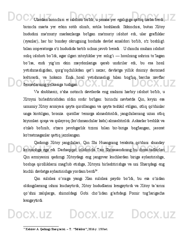 Ulardan birinchisi er islohoti bo'lib, u jamoa yer egaligiga qattiq zarba berdi,
birinchi   marta   yer   erkin   sotib   olinib,   sotila   boshlandi.   Ikkinchisi,   butun   Xitoy
hududini   ma'muriy   markazlarga   bo'lgan   ma'muriy   islohot   edi,   ular   grafliklar
(syanlar),   har   bir   bunday   okrugning   boshida   davlat   amaldori   bo'lib,   o'z   boshlig'i
bilan imperatorga o'z hududida tartib uchun javob beradi. . Uchinchi muhim islohot
soliq islohoti bo ldi, agar ilgari xitoyliklar yer solig i — hosilning ushrini to laganʻ ʻ ʻ
bo lsa,   endi   yig im   ekin   maydonlariga   qarab   undirilar   edi,   bu   esa   hosil	
ʻ ʻ
yetishmasligidan,   qurg oqchilikdan   qat i   nazar,   davlatga   yillik   doimiy   daromad	
ʻ ʼ
keltirardi,   va   hokazo.   Endi   hosil   yetishmasligi   bilan   bog'liq   barcha   xavflar
fermerlarning yelkasiga tushgan.
Va   shubhasiz,   o'sha   notinch   davrlarda   eng   muhimi   harbiy   islohot   bo'lib,   u
Xitoyni   birlashtirishdan   oldin   sodir   bo'lgan:   birinchi   navbatda   Qin,   keyin   esa
umumiy Xitoy armiyasi qayta qurollangan va qayta tashkil etilgan, otliq qo'shinlar
unga   kiritilgan,   bronza.   qurollar   temirga   almashtirildi,   jangchilarning   uzun   otliq
kiyimlari qisqa va qulayroq (ko'chmanchilar kabi) almashtirildi. Askarlar beshlik va
o'nlab   bo'linib,   o'zaro   javobgarlik   tizimi   bilan   bir-biriga   bog'langan,   jasorat
ko'rsatmaganlar qattiq jazolangan.
Qadimgi   Xitoy   jangchilari,   Qin   Shi   Huangning   terakota   qo'shini   shunday
ko'rinishga ega edi. Darhaqiqat, islohotchi Tsin Shixauandining bu chora-tadbirlari
Qin   armiyasini   qadimgi   Xitoydagi   eng   jangovar   kuchlardan   biriga   aylantirishga,
boshqa   qirolliklarni   mag'lub   etishga,   Xitoyni   birlashtirishga   va   uni   Sharqdagi   eng
kuchli davlatga aylantirishga yordam berdi 14
.
Qin   sulolasi   o rniga   yangi   Xan   sulolasi   paydo   bo ldi,   bu   esa   o zidan
ʻ ʻ ʻ
oldingilarning   ishini   kuchaytirdi,   Xitoy   hududlarini   kengaytirdi   va   Xitoy   ta sirini	
ʼ
qo shni   xalqlarga,   shimoldagi   Gobi   cho lidan   g arbdagi   Pomir   tog larigacha	
ʻ ʻ ʻ ʻ
kengaytirdi.
14
 Kabirov A. Qadimgi Sharq tarixi. – T.: “Tafakkur”, 2016-y.  158 bet.
  