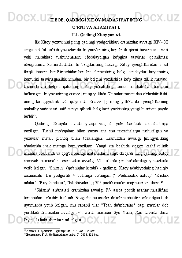 II.BOB. QADIMGI XITOY MADANIYATINING
O’RNI VA AHAMIYATI.
II.1. Qadimgi Xitoy yozuvi.
Ilk Xitoy yozuvininig eng qadimgi yodgorliklari eramizdan avvalgi XIV- XI
asrga  oid fol  ko'rish  yozuvlaridir.In youvlarining kopchilik  qismi  buyumlar  tasviri
yoki   murakkab   tushunchalarni   ifodalaydigan   ko'pgina   tasvirlar   qo'shilmasi
ideogramma   ko'rinishidadir.   In   belgilarining   hozirgi   Xitoy   iyeogliflaridan   3   xil
farqli   tomoni   bor.Birinchidan,har   bir   elementning   belgi   qandaydur   buyumning
konturini   tasvirlagan,ikkinchidan,   bir   belgini   yozilishida   ko'p   xilma   xillik   mavjud.
Uchinchidan,   belgini   qatorning   nisbiy   yo'nalishiga   tomon   harakati   hali   barqaror
bo'lmagan. In yozuvining er.avv.j ming yillikda Chjoular tomonidan o'zlashtirilishi,
uning   taraqqiyotink   uzb   qo'ymadi.   Er.avv   ||-j   ming   yilliklarda   iyerogliflarning
mahalliy variantlari unifikatsiya qilindi, belgilarni yozishning yangi husnixati paydo
bo'ldi 15
.
Qadimgi   Xitoyda   odatda   yupqa   yog'och   yoki   bambuk   taxtachalariga
yozilgan.   Tushli   mo'yqalam   bilan   yozuv   ana   shu   taxtachalarga   tushurilgan   va
yozuvlar   metall   pichoq   bilan   tozalangan.   Eramizdan   avvalgi   |mingyilliknig
o'rtalarida   ipak   matoga   ham   yozilgan.   Yangi   era   boshida   qog'oz   kashf   qilinib
ishlatila boshlandi va qog'oz boshqa materiallarni siqib chiqardi. Eng qadimgi Xitoy
sheriyati   namunalari   eramizdan   avvalgi   VI   asrlarda   jez   ko'zalardagi   yozuvlarda
yetib   kelgan.   "Shiszin"   (qo'shiqlar   kitobi)   -   qadimgi   Xitoy   adabiyotining   haqiqiy
xazinasidir.   Bu   yodgorlik   4   bo'limga   bo'lingan   ("   Podshoxlik   axloqi"   "Kichik
odalar", "Buyuk odalar", "Madhiyalar", ) 305 poetik asarlar majmuasidan iborat 16
.
"Shiszin"   an'analari   eramizdan   avvalgi   IV-   asrda   poetik   asarlar   mualliflari
tomonidan o'zlashtirib olindi. Bizgacha bu asarlar do'mbira shaklini eslatadgan tosh
uyumlarda   yetib   kelgan,   shu   sababli   ular   "Tosh   do'mbiralar"   dagi   matnlar   deb
yuritiladi.Eramizdan   avvalgi   IV-.   asrda   mashxur   Syu   Yuan,   Xan   davrida   Sima
Siyan-Ju kabi shoirlar ijod qilgan.
15
 Авдиев В. Қадимги Шарқ тарихи -  Т.: 1964. 1 5 4  бет.
16
 Boynazarov F. A. Qadimgi dunyo tarixi.  Т .: 2004.  136 bet.
  