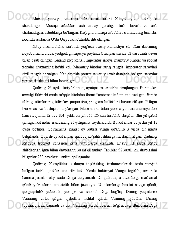 Musiqa,   poeziya,   va   raqs   kabi   san'at   turlari   Xitoyda   yuqori   darajada
shakllangan.   Musiqa   asboblari   uch   asosiy   guruhga:   torli,   tovush   va   urib
chalinadigan, asboblarga bo'lingan. Ko'pgina musiqa asboblari eramizninig birinchi,
ikkinchi asrlarida O'rta Osiyodan o'zlashtirilib olingan.
Xitoy   memorchilik   san'atida   yog'och   asosiy   xomashyo   edi.   Xan   davrining
noyob memorchilik yodgorligi imperya poytaxti Chanyan shaxri 12 darvozali devor
bilan o'rab olingan. Baland ko'p xonali imperator saroyi, mamuriy binolar va ibodat
xonalar   shaxarning   ko'rki   edi.   Mamuriy   binolar   sariq   rangda,   imperator   saroylari
qizil rangda bo'yalgan. Xan davrida portret san'ati yuksak darajada bo'lgan, saroylar
portret freskalari bilan bezatilgan.
Qadimgi Xitoyda ilmiy bilimlar, ayniqsa matematika rivojlangan. Eramizdan
avvalgi ikkinchi asrda to'qqiz kitobdan iborat "matematika" traktati tuzilgan. Bunda
oldingi olimlarning bilimlari proporsiya, progress bo'lishlari bayon etilgan. Pifagor
teoremasi   va  boshqalar   to'plangan.   Matematika   bilan   yonma  yon   astranomiya   fani
ham rivojlandi.Er.avv.104- yilda bir yil 365 ,25 kun hisoblab chiqildi. Shu yil qabul
qilingan kalendar eramizning 85-yiligacha foydalanildi. Bu kalendar bo'yicha yil 12
oyga   bo'lindi.   Qo'shimcha   kunlar   oy   kabisa   yiliga   qo'shilib   3   yilda   bir   marta
belgilandi. Quyish-oy kalendari qishloq xo‘jalik ishlariga moslashtirilgan. Qadimgi
Xitoyda   tibbiyot   sohasida   katta   yutuqlarga   erishildi.   Er.avv   III   asrda   Xitoy
shifokorlari igna bilan davolashni kashf qilganlar. Tabiblar 52 kasallikni davolashni
bilganlar.280 davolash usulini qo'llaganlar.
Qadimgi   Xutoyliklar   u   dunyo   to'g'risidagi   tushunchalarida   terda   mavjud
bo'lgan   tartib   qoidalar   aks   ettiriladi.   Yerda   hokimyat   Vanga   tegishli,   osmonda
hamma   jismlar   oliy   xudo   Di   ga   bo'ysunadi.   Di   qudratli,   u   odamlarga   marhamat
qiladi   yoki   ularni   baxtsizlik   bilan   jazolaydi.   U   odamlarga   hosilni   sovg'a   qiladi,
qurg'oqchilik   yuboradi,   yomg'ir   va   shamol   Diga   bog'liq.   Dining   yaqinlarini
Vanninig   vafot   qilgan   ajdodlari   tashkil   qiladi.   Vanning   ajdodlari   Dining
topshiriqlarini bajaradi va ular Vanning yordam berish to'g'risidagi iltimosini Diga
  