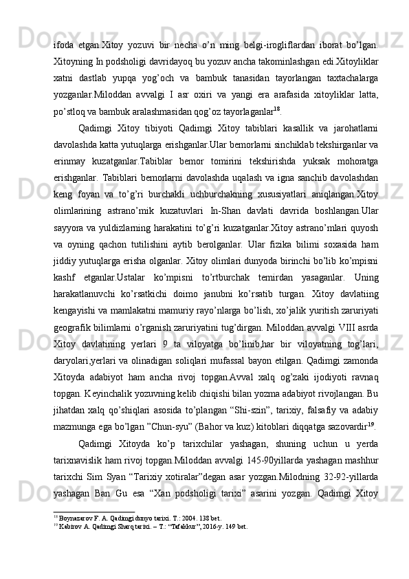 ifoda   etgan.Xitoy   yozuvi   bir   necha   o’n   ming   belgi-irogliflardan   iborat   bo’lgan.
Xitoyning In podsholigi davridayoq bu yozuv ancha takominlashgan edi.Xitoyliklar
xatni   dastlab   yupqa   yog’och   va   bambuk   tanasidan   tayorlangan   taxtachalarga
yozganlar.Miloddan   avvalgi   I   asr   oxiri   va   yangi   era   arafasida   xitoyliklar   latta,
po’stloq va bambuk aralashmasidan qog’oz tayorlaganlar 18
.
Qadimgi   Xitoy   tibiyoti   Qadimgi   Xitoy   tabiblari   kasallik   va   jarohatlarni
davolashda katta yutuqlarga erishganlar.Ular bemorlarni sinchiklab tekshirganlar va
erinmay   kuzatganlar.Tabiblar   bemor   tomirini   tekshirishda   yuksak   mohoratga
erishganlar. Tabiblari bemorlarni  davolashda  uqalash va igna sanchib davolashdan
keng   foyan   va   to’g’ri   burchakli   uchburchakning   xususiyatlari   aniqlangan.Xitoy
olimlarining   astrano’mik   kuzatuvlari   In-Shan   davlati   davrida   boshlangan.Ular
sayyora va yuldizlarning harakatini  to’g’ri  kuzatganlar.Xitoy astrano’mlari quyosh
va   oyning   qachon   tutilishini   aytib   berolganlar.   Ular   fizika   bilimi   soxasida   ham
jiddiy yutuqlarga erisha olganlar. Xitoy olimlari dunyoda birinchi bo’lib ko’mpisni
kashf   etganlar.Ustalar   ko’mpisni   to’rtburchak   temirdan   yasaganlar.   Uning
harakatlanuvchi   ko’rsatkichi   doimo   janubni   ko’rsatib   turgan.   Xitoy   davlatiing
kengayishi va mamlakatni mamuriy rayo’nlarga bo’lish, xo’jalik yuritish zaruriyati
geografik bilimlarni o’rganish zaruriyatini tug’dirgan. Miloddan avvalgi VIII asrda
Xitoy   davlatining   yerlari   9   ta   viloyatga   bo’linib,har   bir   viloyatning   tog’lari,
daryolari,yerlari  va olinadigan soliqlari  mufassal  bayon etilgan. Qadimgi  zamonda
Xitoyda   adabiyot   ham   ancha   rivoj   topgan.Avval   xalq   og’zaki   ijodiyoti   ravnaq
topgan. Keyinchalik yozuvning kelib chiqishi bilan yozma adabiyot rivojlangan. Bu
jihatdan   xalq   qo’shiqlari   asosida   to’plangan   “Shi-szin”,   tarixiy,   falsafiy   va   adabiy
mazmunga ega bo’lgan ”Chun-syu” (Bahor va kuz) kitoblari diqqatga sazovardir 19
. 
Qadimgi   Xitoyda   ko’p   tarixchilar   yashagan,   shuning   uchun   u   yerda
tarixnavislik ham rivoj topgan.Miloddan avvalgi 145-90yillarda yashagan mashhur
tarixchi   Sim   Syan   “Tarixiy   xotiralar”degan   asar   yozgan.Milodning   32-92-yillarda
yashagan   Ban   Gu   esa   “Xan   podsholigi   tarixi”   asarini   yozgan.   Qadimgi   Xitoy
18
 Boynazarov F. A. Qadimgi dunyo tarixi. Т.: 2004. 138 bet.
19
 Kabirov A. Qadimgi Sharq tarixi. – T.: “Tafakkur”, 2016-y. 149 bet.
  