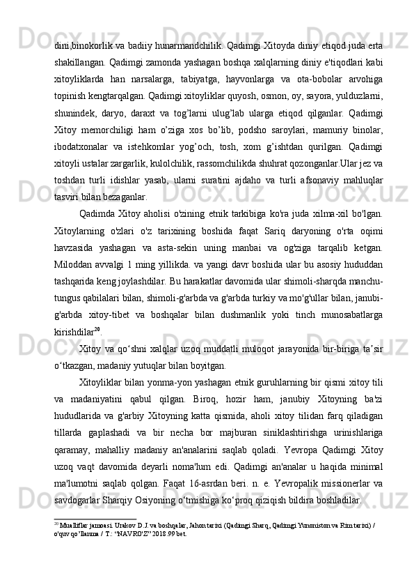 dini,binokorlik va badiiy hunarmandchilik. Qadimgi Xitoyda diniy etiqod juda erta
shakillangan. Qadimgi zamonda yashagan boshqa xalqlarning diniy e'tiqodlari kabi
xitoyliklarda   han   narsalarga,   tabiyatga,   hayvonlarga   va   ota-bobolar   arvohiga
topinish kengtarqalgan. Qadimgi xitoyliklar quyosh, osmon, oy, sayora, yulduzlarni,
shunindek,   daryo,   daraxt   va   tog’larni   ulug’lab   ularga   etiqod   qilganlar.   Qadimgi
Xitoy   memorchiligi   ham   o’ziga   xos   bo’lib,   podsho   saroylari,   mamuriy   binolar,
ibodatxonalar   va   istehkomlar   yog’och,   tosh,   xom   g’ishtdan   qurilgan.   Qadimgi
xitoyli ustalar zargarlik, kulolchilik, rassomchilikda shuhrat qozonganlar.Ular jez va
toshdan   turli   idishlar   yasab,   ularni   suratini   ajdaho   va   turli   afsonaviy   mahluqlar
tasviri bilan bezaganlar.
Qadimda   Xitoy   aholisi   o'zining   etnik   tarkibiga   ko'ra   juda   xilma-xil   bo'lgan.
Xitoylarning   o'zlari   o'z   tarixining   boshida   faqat   Sariq   daryoning   o'rta   oqimi
havzasida   yashagan   va   asta-sekin   uning   manbai   va   og'ziga   tarqalib   ketgan.
Miloddan avvalgi 1 ming yillikda. va yangi davr boshida ular bu asosiy hududdan
tashqarida keng joylashdilar. Bu harakatlar davomida ular shimoli-sharqda manchu-
tungus qabilalari bilan, shimoli-g'arbda va g'arbda turkiy va mo'g'ullar bilan, janubi-
g'arbda   xitoy-tibet   va   boshqalar   bilan   dushmanlik   yoki   tinch   munosabatlarga
kirishdilar 20
.
Xitoy   va   qo shni   xalqlar   uzoq   muddatli   muloqot   jarayonida   bir-biriga   ta sirʻ ʼ
o tkazgan, madaniy yutuqlar bilan boyitgan.	
ʻ
Xitoyliklar bilan yonma-yon yashagan etnik guruhlarning bir qismi xitoy tili
va   madaniyatini   qabul   qilgan.   Biroq,   hozir   ham,   janubiy   Xitoyning   ba'zi
hududlarida   va   g'arbiy   Xitoyning   katta   qismida,   aholi   xitoy   tilidan   farq   qiladigan
tillarda   gaplashadi   va   bir   necha   bor   majburan   siniklashtirishga   urinishlariga
qaramay,   mahalliy   madaniy   an'analarini   saqlab   qoladi.   Yevropa   Qadimgi   Xitoy
uzoq   vaqt   davomida   deyarli   noma'lum   edi.   Qadimgi   an'analar   u   haqida   minimal
ma'lumotni   saqlab   qolgan.   Faqat   16-asrdan   beri.   n.   e.   Yevropalik   missionerlar   va
savdogarlar Sharqiy Osiyoning o‘tmishiga ko‘proq qiziqish bildira boshladilar.
20
 Mualliflar jamoasi. Urakov D.J. va boshqalar, Jahon tarixi (Qadimgi Sharq, Qadimgi Yunoniston va Rim tarixi) / 
o'quv qo’llanma / T.: “NAVRO'Z” 2018.99 bet.
  