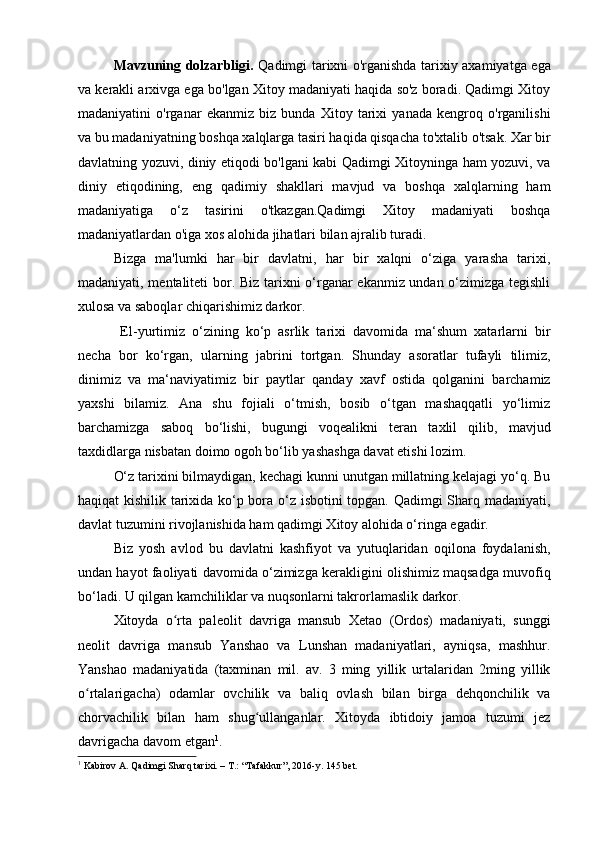 Mavzuning dolzarbligi.   Qadimgi tarixni o'rganishda tarixiy axamiyatga ega
va kerakli arxivga ega bo'lgan Xitoy madaniyati haqida so'z boradi. Qadimgi Xitoy
madaniyatini   o'rganar   ekanmiz   biz   bunda   Xitoy   tarixi   yanada   kengroq   o'rganilishi
va bu madaniyatning boshqa xalqlarga tasiri haqida qisqacha to'xtalib o'tsak. Xar bir
davlatning yozuvi, diniy etiqodi bo'lgani kabi Qadimgi Xitoyninga ham yozuvi, va
diniy   etiqodining,   eng   qadimiy   shakllari   mavjud   va   boshqa   xalqlarning   ham
mad aniyatiga   o‘z   tasirini   o'tkazgan.Qadimgi   Xitoy   madaniyati   boshqa
madaniyatlardan o'iga xos alohida jihatlari bilan ajralib turadi. 
Bizga   ma'lumki   har   bir   davlatni,   har   bir   xalqni   o‘ziga   yarasha   tarixi,
madaniyati, mentaliteti bor. Biz tarixni o‘rganar ekanmiz undan o‘zimizga tegishli
xulosa va saboqlar chiqarishimiz darkor.
  El-yurtimiz   o‘zining   ko‘p   asrlik   tarixi   davomida   ma‘shum   xatarlarni   bir
necha   bor   ko‘rgan,   ularning   jab rini   tortgan.   Shunday   asoratlar   tufayli   tilimiz,
dinimiz   va   ma‘naviyatimiz   bir   paytlar   qanday   xavf   ostida   qolganini   barchamiz
yaxshi   bilamiz.   Ana   shu   fojiali   o‘tmish,   bosib   o‘tgan   mashaqqatli   yo‘limiz
barchamizga   saboq   bo‘lishi,   bugungi   voqealikni   teran   taxlil   qilib,   mavjud
taxdidlarga nisbatan doimo ogoh bo‘lib yashashga davat etishi lozim. 
O‘z tarixini bilmaydigan, kechagi kunni unutgan millatning kelajagi yo‘q. Bu
haqiqat kishilik tarixida ko‘p bora o‘z isbotini topgan. Qadimgi Sharq madaniyati,
davlat tuzumini rivojlanishida ham qadimgi Xitoy alohida o‘ringa egadir. 
Biz   yosh   avlod   bu   davlatni   kashfiyot   va   yutuqlaridan   oqilona   foydalanish,
undan hayot faoliyati davomida o‘zimizga kerakligini olishimiz maqsadga muvofiq
bo‘ladi. U qilgan kamchiliklar va nuqsonlarni takrorlamaslik darkor.
Xitoyda   o rta   paleolit   davriga   mansub   Xetao   (Ordos)   madaniyati,   sunggiʻ
neolit   davriga   mansub   Yanshao   va   Lunshan   madaniyatlari,   ayniqsa,   mashhur.
Yanshao   madaniyatida   (taxminan   mil.   av.   3   ming   yillik   urtalaridan   2ming   yillik
o rtalarigacha)   odamlar   ovchilik   va   baliq   ovlash   bilan   birga   dehqonchilik   va	
ʻ
chorvachilik   bilan   ham   shug ullanganlar.   Xitoyda   ibtidoiy   jamoa   tuzumi   jez	
ʻ
davrigacha davom etgan 1
.
1
 Kabirov A. Qadimgi Sharq tarixi. – T.: “Tafakkur”, 2016-y.  145 bet.
  