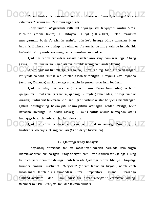 20-asr   boshlarida   frantsuz   sinologi   E.   Chavannes   Sima   Qianning   "Tarixiy
eslatmalar" tarjimasini o'z zimmasiga oladi.
Xitoy   tarixini   o rganishda   katta   rol   o ynagan   rus   tadqiqotchilaridan   N.Ya.ʻ ʻ
Bichurin   (rohib   Iakinf).   U   Xitoyda   14   yil   (1807-1821)   Pekin   ma'naviy
missiyasining   boshlig'i   sifatida   yashab,   juda   ko'p   haqiqiy   Xitoy   hujjatlari   bilan
tanishdi.   Bichurin   va   boshqa   rus   olimlari   o‘z   asarlarida   xitoy   xalqiga   hamdardlik
ko‘rsatib, Xitoy madaniyatining qadr-qimmatini tan oladilar.
Qadimgi   Xitoy   tarixidagi   asosiy   davrlar   an'anaviy   nomlarga   ega:   Shang
(Yin), Chjou Tsin va Xan (sulolalar va qirolliklarning nomlaridan keyin).
Arxeologik   ma'lumotlarga   qaraganda,   Xitoy   qadimgi   tosh   asrida   yashagan.
Bu   yerda   paleolit   davriga   oid   ko plab   asboblar   topilgan.   Xitoyning   ko'p   joylarida	
ʻ
(ayniqsa, Xenanda) neolit  davriga oid ancha keyinroq joylar ham topilgan.
Qadimgi   xitoy   manbalarida   (xususan,   Sima   Tsyan   tomonidan)   saqlanib
qolgan   ma lumotlarga   qaraganda,   qadimgi   Xitoyda   (shuningdek,   boshqa   xalqlar	
ʼ
orasida)   matriarxat   hukmronlik   qilgan.   Qarindoshlik   onalik   bo yicha   hisoblangan.	
ʻ
Qabila   boshlig ining   hokimiyati   hokimiyatdan   o tmagan.   otadan   o'g'ilga,   lekin	
ʻ ʻ
kattadan   kichikga.   Miloddan   avvalgi   2   ming   yillik   onalik   huquqidan   otalik
huquqiga bosqichma-bosqich o'tish davri edi.
Qadimgi   xitoy   qabilalaridan,   ayniqsa,   miloddan   avvalgi   2-ming   yillik
boshlarida kuchaydi. Shang qabilasi (Sariq daryo havzasida).
II.2. Qadimgi Xitoy tibbiyoti.
Xitoy-uzoq   o‘tmishda   fan   va   madaniyat   yuksak   darajada   rivojlangan
mamlakatlardan biri bo‘lgan. Xitoy tibbiyoti ham   uzoq o‘tmish tarixga ega. Uning
kelib chiqishi sinantrop davriga borib taqaladi. Qadimgi   Xitoy   tibbiyoti   haqidagi
birinchi     yozma     ma’lumot     "Ney-tzin"   ("odam   tabiati   va   hayoti")   nomli   kitob
hisoblanadi.   Kitob   o‘sha   zamondagi   Xitoy       imperatori       Xuandi       sharafiga
"Xuandi-neytzin"       deb       ham       yuritiladi.   "Xuandi-neytzin",   eramizdan   oldingi
uchinchi mingyillikda yozilgan, deb taxmin qilinadi.   
  