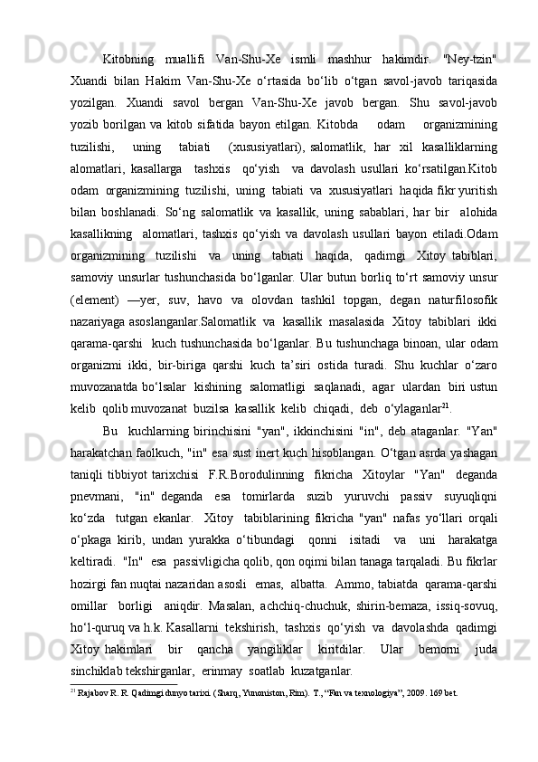 Kitobning   muallifi   Van-Shu-Xe   ismli   mashhur   hakimdir.   "Ney-tzin"
Xuandi   bilan   Hakim   Van-Shu-Xe   o‘rtasida   bo‘lib   o‘tgan   savol-javob   tariqasida
yozilgan.     Xuandi     savol     bergan     Van-Shu-Xe     javob     bergan.     Shu     savol-javob
yozib   borilgan   va   kitob   sifatida   bayon   etilgan.   Kitobda         odam         organizmining
tuzilishi,        uning        tabiati         (xususiyatlari),  salomatlik,    har     xil     kasalliklarning
alomatlari,   kasallarga     tashxis     qo‘yish     va   davolash   usullari   ko‘rsatilgan.Kitob
odam  organizmining  tuzilishi,  uning  tabiati  va  xususiyatlari  haqida fikr yuritish
bilan   boshlanadi.   So‘ng   salomatlik   va   kasallik,   uning   sabablari,   har   bir     alohida
kasallikning     alomatlari,   tashxis   qo‘yish   va   davolash   usullari   bayon   etiladi.Odam
organizmining     tuzilishi     va     uning     tabiati     haqida,     qadimgi     Xitoy   tabiblari,
samoviy   unsurlar   tushunchasida   bo‘lganlar.   Ular   butun   borliq   to‘rt   samoviy   unsur
(element)   —yer,   suv,   havo   va   olovdan   tashkil   topgan,   degan   naturfilosofik
nazariyaga asoslanganlar.Salomatlik  va  kasallik  masalasida  Xitoy  tabiblari  ikki
qarama-qarshi     kuch tushunchasida  bo‘lganlar.  Bu  tushunchaga  binoan,  ular   odam
organizmi   ikki,   bir-biriga   qarshi   kuch   ta’siri   ostida   turadi.   Shu   kuchlar   o‘zaro
muvozanatda bo‘lsalar   kishining   salomatligi   saqlanadi,   agar   ulardan   biri ustun
kelib  qolib muvozanat  buzilsa  kasallik  kelib  chiqadi,  deb  o‘ylaganlar 21
.  
Bu     kuchlarning   birinchisini   "yan",   ikkinchisini   "in",   deb   ataganlar.   "Yan"
harakatchan faolkuch, "in" esa sust inert kuch hisoblangan. O‘tgan asrda yashagan
taniqli   tibbiyot   tarixchisi     F.R.Borodulinning     fikricha     Xitoylar     "Yan"     deganda
pnevmani,     "in"   deganda     esa     tomirlarda     suzib     yuruvchi     passiv     suyuqliqni
ko‘zda     tutgan   ekanlar.     Xitoy     tabiblarining   fikricha   "yan"   nafas   yo‘llari   orqali
o‘pkaga   kirib,   undan   yurakka   o‘tibundagi     qonni     isitadi     va     uni     harakatga
keltiradi.  "In"  esa  passivligicha qolib, qon oqimi bilan tanaga tarqaladi. Bu fikrlar
hozirgi fan nuqtai nazaridan asosli  emas,  albatta.  Ammo, tabiatda  qarama-qarshi
omillar     borligi     aniqdir.   Masalan,   achchiq-chuchuk,   shirin-bemaza,   issiq-sovuq,
ho‘l-quruq va h.k. Kasallarni  tekshirish,  tashxis  qo‘yish  va  davolashda  qadimgi
Xitoy   hakimlari       bir       qancha       yangiliklar       kiritdilar.       Ular       bemorni       juda
sinchiklab tekshirganlar,  erinmay  soatlab  kuzatganlar.  
21
 Rajabov R. R. Qadimgi dunyo tarixi. (Sharq, Yunoniston, Rim).  Т ., “Fan va texnologiya”, 2009.  169 bet.
  