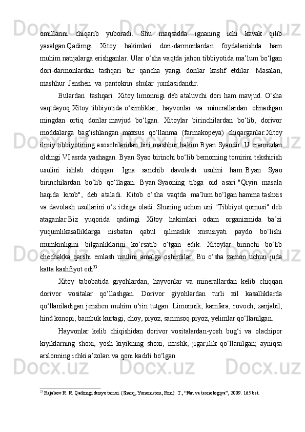 omillarini   chiqarib   yuboradi.   Shu   maqsadda   ignaning   ichi   kavak   qilib
yasalgan.Qadimgi     Xitoy     hakimlari     dori-darmonlardan     foydalanishda     ham
muhim natijalarga erishganlar. Ular o‘sha vaqtda jahon tibbiyotida ma’lum bo‘lgan
dori-darmonlardan   tashqari     bir    qancha     yangi     dorilar     kashf    etdilar.    Masalan,
mashhur  Jenshen  va  pantokrin  shular  jumlasidandir.  
Bulardan     tashqari     Xitoy   limonnigi   deb   ataluvchi   dori   ham   mavjud.   O‘sha
vaqtdayoq Xitoy tibbiyotida o‘simliklar,   hayvonlar   va   minerallardan   olinadigan
mingdan   ortiq   dorilar mavjud   bo‘lgan.   Xitoylar   birinchilardan   bo‘lib,   dorivor
moddalarga   bag‘ishlangan   maxsus   qo‘llanma   (farmakopeya)   chiqarganlar.Xitoy
ilmiy tibbiyotining asoschilaridan biri  mashhur  hakim Byan Syaodir. U eramizdan
oldingi VI asrda yashagan. Byan Syao birinchi bo‘lib bemorning tomirini tekshirish
usulini     ishlab     chiqqan.     Igna     sanchib     davolash     usulini     ham   Byan     Syao
birinchilardan   bo‘lib   qo‘llagan.   Byan Syaoning   tibga   oid   asari "Qiyin   masala
haqida  kitob",  deb  ataladi.  Kitob  o‘sha  vaqtda  ma’lum bo‘lgan hamma tashxis
va davolash  usullarini o‘z ichiga oladi. Shuning uchun uni  "Tibbiyot  qomusi" deb
ataganlar.Biz   yuqorida   qadimgi   Xitoy   hakimlari   odam   organizmida   ba’zi
yuqumlikasalliklarga     nisbatan     qabul     qilmaslik     xususiyati     paydo     bo‘lishi
mumkinligini     bilganliklarini     ko‘rsatib     o‘tgan     edik.     Xitoylar     birinchi     bo‘lib
chechakka   qarshi   emlash   usulini   amalga   oshirdilar.   Bu   o‘sha   zamon   uchun   juda
katta kashfiyot edi 23
. 
Xitoy   tabobatida   giyohlardan,   hayvonlar   va   minerallardan   kelib   chiqqan
dorivor   vositalar   qo‘llashgan.   Dorivor   giyohlardan   turli   xil   kasalliklarda
qo‘llaniladigan   jenshen   muhim   o‘rin   tutgan.   Limonnik,   kamfara,   rovoch,   zanjabil,
hind konopi, bambuk kurtagi, choy, piyoz, sarimsoq piyoz, yelimlar qo‘llanilgan.
Hayvonlar   kelib   chiqishidan   dorivor   vositalardan-yosh   bug‘i   va   olachipor
kiyiklarning   shoxi,   yosh   kiyikning   shoxi,   mushk,   jigar,ilik   qo‘llanilgan;   ayniqsa
arslonning ichki a zolari va qoni kadrli bo‘lgan.ʼ
23
 Rajabov R. R. Qadimgi dunyo tarixi. (Sharq, Yunoniston, Rim).  Т ., “Fan va texnologiya”, 2009.  165 bet.
  