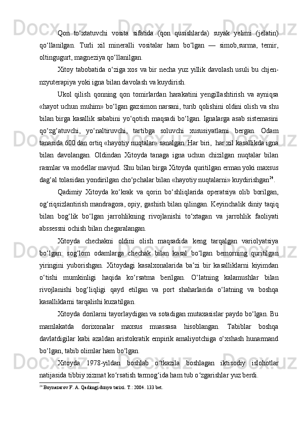 Qon   to‘xtatuvchi   vosita   sifatida   (qon   qusishlarda)   suyak   yelimi   (jelatin)
qo‘llanilgan.   Turli   xil   mineralli   vositalar   ham   bo‘lgan   —   simob,surma,   temir,
oltingugurt, magneziya qo‘llanilgan.
Xitoy tabobatida o‘ziga xos va bir necha yuz yillik davolash usuli bu chjen-
nzyuterapiya yoki igna bilan davolash va kuydirish.
Ukol   qilish   qonning   qon   tomirlardan   harakatini   yengillashtirish   va   ayniqsa
«hayot uchun muhim» bo‘lgan gazsimon narsani, turib qolishini oldini olish va shu
bilan birga kasallik sababini yo‘qotish maqsadi bo‘lgan. Ignalarga asab sistemasini
qo‘zg‘atuvchi,   yo‘naltiruvchi,   tartibga   soluvchi   xususiyatlarni   bergan.   Odam
tanasida 600 dan ortiq «hayotiy nuqtalar» sanalgan. Har biri,  har xil kasallikda igna
bilan   davolangan.   Oldindan   Xitoyda   tanaga   igna   uchun   chizilgan   nuqtalar   bilan
rasmlar va modellar mavjud. Shu bilan birga Xitoyda quritilgan erman yoki maxsus
dag‘al tolasidan yondirilgan cho‘pchalar bilan «hayotiy nuqtalarni» kuydirishgan 24
.
Qadimiy   Xitoyda   ko‘krak   va   qorin   bo‘shliqlarida   operatsiya   olib   borilgan,
og‘riqsizlantirish mandragora, opiy, gashish bilan qilingan. Keyinchalik diniy taqiq
bilan   bog‘lik   bo‘lgan   jarrohlikning   rivojlanishi   to‘xtagan   va   jarrohlik   faoliyati
abssessni ochish bilan chegaralangan.
Xitoyda   chechakni   oldini   olish   maqsadida   keng   tarqalgan   variolyatsiya
bo‘lgan:   sog‘lom   odamlarga   chechak   bilan   kasal   bo‘lgan   bemorning   quritilgan
yiringini   yuborishgan.   Xitoydagi   kasalxonalarida   ba zi   bir   kasalliklarni   kiyimdanʼ
o‘tishi   mumkinligi   haqida   ko‘rsatma   berilgan.   O‘latning   kalamushlar   bilan
rivojlanishi   bog‘liqligi   qayd   etilgan   va   port   shaharlarida   o‘latning   va   boshqa
kasalliklarni tarqalishi kuzatilgan.
Xitoyda dorilarni tayorlaydigan va sotadigan mutaxasislar paydo bo‘lgan. Bu
mamlakatda   dorixonalar   maxsus   muassasa   hisoblangan.   Tabiblar   boshqa
davlatdigilar   kabi   azaldan   aristokratik   empirik   amaliyotchiga   o‘xshash   hunarmand
bo‘lgan, tabib olimlar ham bo‘lgan.
Xitoyda   1978-yildan   boshlab   o tkazila   boshlagan   iktisodiy   islohotlar	
ʻ
natijasida tibbiy xizmat ko rsatish tarmog ida ham tub o zgarishlar yuz berdi.	
ʻ ʻ ʻ
24
 Boynazarov F. A. Qadimgi dunyo tarixi.  Т .: 2004.  133 bet.
  