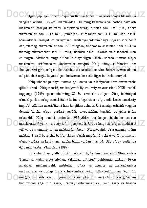 Ilgari yopilgan tibbiyot o quv yurtlari va tibbiy muassasalar qayta tiklandi vaʻ
yangilari   ochildi.   1999-yil   mamlakatda   310   ming   kasalxona   va   boshqa   davolash
maskanlari   faoliyat   ko rsatdi.   Kasalxonalardagi   o rinlar   soni   2,91   mln.,   tibbiy	
ʻ ʻ
xizmatchilar   soni   4,42   mln.,   jumladan,   shifokorlar   soni   1,41   mln.dan   oshdi.
Mamlakatda   faoliyat   ko rsatayotgan   sanitariyaepidemiologiya   styalar   soni   5907
ʻ
dan,   ulardagi   xizmatchilar   soni   220   mingdan,   tibbiyot   muassasalari   soni   2724   va
ulardagi   xizmatchilar   soni   73   ming   kishidan   oshdi.   XXRda   xalq   tabobati   man
etilmagan.   Aksincha,   unga   e tibor   kuchaytirilgan.   Ushbu   sohada   maxsus   o quv	
ʼ ʻ
maskanlari,   shifoxonalar,   dorixonalar   mavjud.   Ko p   xitoy   shifokorlari   o z	
ʻ ʻ
faoliyatlarini garb, xalq tabobat uslubi asosida olib boradilar. Barcha dorixonalarda
xalq tabobati negizida yaratilgan doridarmonlar sotiladigan bo limlar mavjud. 	
ʻ
Xalq   tabobatiga   doyr   maxsus   qo llanma   va   adabiyotlar   ham   teztez   nashr	
ʻ
qilinib   turadi.   Xalq   maorifi,   madaniyma rifiy   va   ilmiy   muassasalari.   XXR   tashkil
ʼ
topgunga   (1949)   qadar   aholining   80   %   savodsiz   bo lgan.   Xalq   hokimiyati	
ʻ
o rnatilgandan   so ng   maorif   tizimida   tub   o zgarishlar   ro y   berdi.   Lekin   „madaniy	
ʻ ʻ ʻ ʻ
inqilob“ yillarida maorif tizimi ham tanglikka uchradi. Uni amalga oshirish vaqgida
deyarli   barcha   o quv   yurtlari   yopildi,   savodsizlikni   tugatish   bo yicha   ishlar	
ʻ ʻ
to xtatildi.   Xalq   maorifi   tizimida   1985-yildan   boshlangan   islohotlar   asosida	
ʻ
mamlakatda 9 yillik majburiy ta lim joriy etildi. U boshlang ich (o qish muddati 5	
ʼ ʻ ʻ
yil) va o rta umumiy ta lim maktabidan iborat. O z navbatida o rta umumiy ta lim	
ʻ ʼ ʻ ʻ ʼ
maktabi   1   va   2  bosqichli   bo lib,   ularda  o qish   muddati   5   yoki   6   yil   O rta   maxsus	
ʻ ʻ ʻ
o quv   yurtlari   va   kasb-hunartexnika   bilim   yurtlari   mavjud.   Oliy   o quv   yurtlarida	
ʻ ʻ
4,13 mln. talaba ta lim oladi (1999). 	
ʼ
Yirik oliy o quv yurtlari: Pekin universiteti, Nankin universiteti, Shanxaydagi
ʻ
Tunszi   va   Fudan   universitetlari,   Pekindagi   „Sinxua“   politexnika   instituti,   Pekin
aviatsiya,   mashinasozlik   institutlari,   o lka   va   muxtor   rn   markazlaridagi	
ʻ
universitetlar   va   boshqa   Yirik   kutubxonalari:   Pekin   milliy   kutubxonasi   (4,5   mln.
asar), Xitoy Fanlar akademiyasining markaziy kutubxonasi (2,6 mln. asar), Nankin
kutubxonasi   (2,4   mln.   asar),   Shanxay   kutubxonasi   (7,1   mln.   asar)   va   boshqa
  