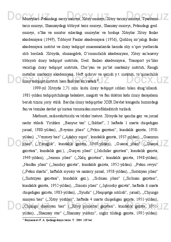 Muzeylari: Pekindagi saroy muzeyi, Xitoy muzeyi, Xitoy tarixiy muzeyi, Tyantszin
tarix muzeyi, Shanxaydagi tibbiyot tarix muzeyi, Shanxay muzeyi, Pekindagi geol.
muzeyi,   o lka   va   muxtor   rnlardagi   muzeylar   va   boshqa   Xitoylar   Xitoy   fanlarʻ
akademiyasi   (1949),   Tibbiyot   Fanlar   akademiyasi   (1956),   Qishloq   xo jaligi   fanlar	
ʻ
akademiyasi  institut  va ilmiy tadqiqot  muassasalarida  hamda oliy o quv yurtlarida	
ʻ
olib   boriladi.   Xitoyda,   shuningdek,   O rmonchilik   akademiyasi,   Xitoy   an anaviy	
ʻ ʼ
tibbiyoti   ilmiy   tadqiqot   instituta,   Geol.   fanlari   akademiyasi,   Transport   yo lilar	
ʻ
vazirligi   ilmiy   tadqiqot   instituta,   Cho yan   va   po lat   markaziy   instituti,   Rangli	
ʻ ʻ
metallar   markaziy   akademiyasi,   Neft   qidiruv   va   qazish   y.t.   instituti,   to qimachilik	
ʻ
ilmiy tadqiqot instituti ham faoliyat ko rsatadi	
ʻ 25
. 
1999- yil   Xitoyda   2,71   mln.   kishi   ilmiy   tadqiqot   ishlari   bilan   shug ullandi.	
ʻ
1981-yildan tadqiqotchilarga bakalavr, magistr va fan doktori kabi ilmiy darajalarni
berish tizimi joriy etildi. Barcha ilmiy tadqiqotlar XXR Davlat kengashi huzuridagi
fan va texnika davlat qo mitasi tomonidan muvofiklashtirib turiladi. 	
ʻ
Matbuoti, radioeshittirishi va teleko rsatuvi. Xitoyda bir qancha gaz. va jurnal	
ʻ
nashr   etiladi.   Yiriklari:   „Banyue   tan“   („Suhbat“,   2   haftada   1   marta   chiqadigan
jurnal,   1980-yildan),   „Beyszin   jibao“   („Pekin   gazetasi“,   kundalik   gazeta,   1950-
yildan). „Venxuey bao“ („Adabiy oqim“, kundalik gazeta, 1937-yildan), „Guanmin
jibao“   („Yoruglik“,   kundalik   gazeta,   1949-yildan),   „Guansi   jibao“   („Guansi
gazetasi“,   kundalik   gaz.),   „Gunjen   jibao“   („Ishchilar   gazetasi“,   kundalik   gazeta,
1949-yildan),   „Jenmin   jibao“   („Xalq   gazetasi“,   kundalik   gazeta,   1948-yildan),
„Nanfan   jibao“   („Janubiy   gazeta“,   kundalik   gazeta,   1952-yildan).   „Pekin   revyu“
(„Pekin sharhi“, haftalik siyosiy va nazariy jurnal, 1958-yildan), „Sintszyan jibao“
(„Sintszyan   gazetasi“,   kundalik   gaz.),   „Sichuan   jibao“   („Sichuan   gazetasi“,
kundalik gazeta, 1952-yildan), „Szinszi jibao“ („Iqtisodiy gazeta“, haftada 6 marta
chiqadigan gazeta, 1983-yildan), „Syushi“ („Haqiqatga intilish“, jurnal), „Chjungo
sinnyan   bao“   („Xitoy   yoshlari“,   haftada   4   marta   chiqadigan   gazeta,   1951-yildan),
„Chjungo   shaonyan   bao“   („Xitoy   pionerlar   gazetasi“,   kundalik   gazeta,   1951-
yildan),   „Shanxay   star“   („Shanxay   yulduzi“,   ingliz   tilidagi   gazeta,   1992-yildan).
25
 Boynazarov F. A. Qadimgi dunyo tarixi.  Т .: 2004.  139 bet.
  