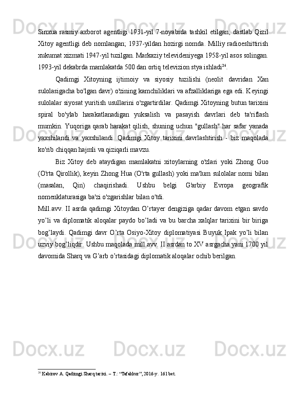 Sinxua   rasmiy   axborot   agentligi   1931-yil   7-noyabrda   tashkil   etilgan,   dastlab   Qizil
Xitoy agentligi deb nomlangan; 1937-yildan hozirgi nomda. Milliy radioeshittirish
xukumat xizmati 1947-yil tuzilgan. Markaziy televideniyega 1958-yil asos solingan.
1993-yil dekabrda mamlakatda 500 dan ortiq televizion stya ishladi 26
.
Qadimgi   Xitoyning   ijtimoiy   va   siyosiy   tuzilishi   (neolit   davridan   Xan
sulolasigacha bo'lgan davr) o'zining kamchiliklari va afzalliklariga ega edi. Keyingi
sulolalar siyosat yuritish usullarini o'zgartirdilar. Qadimgi Xitoyning butun tarixini
spiral   bo'ylab   harakatlanadigan   yuksalish   va   pasayish   davrlari   deb   ta'riflash
mumkin. Yuqoriga qarab harakat  qilish, shuning uchun "gullash" har safar yanada
yaxshilandi   va   yaxshilandi.   Qadimgi   Xitoy   tarixini   davrlashtirish   -   biz   maqolada
ko'rib chiqqan hajmli va qiziqarli mavzu.
Biz   Xitoy   deb   ataydigan   mamlakatni   xitoylarning   o'zlari   yoki   Zhong   Guo
(O'rta Qirollik), keyin Zhong Hua (O'rta gullash) yoki ma'lum sulolalar nomi bilan
(masalan,   Qin)   chaqirishadi.   Ushbu   belgi   G'arbiy   Evropa   geografik
nomenklaturasiga ba'zi o'zgarishlar bilan o'tdi.
Mill.avv.   II   asrda   qadimgi   Xitoydan  O’rtayer   dengiziga   qadar   davom   etgan  savdo
yo’li   va   diplomatik   aloqalar   paydo   bo’ladi   va   bu   barcha   xalqlar   tarixini   bir   biriga
bog’laydi.   Qadimgi   davr   O’rta   Osiyo-Xitoy   diplomatiyasi   Buyuk   Ipak   yo’li   bilan
uzviy bog’liqdir. Ushbu maqolada mill.avv. II asrdan to XV asrgacha yani 1700 yil
davomida Sharq va G’arb o’rtasidagi diplomatik aloqalar ochib berilgan.
26
 Kabirov A. Qadimgi Sharq tarixi. – T.: “Tafakkur”, 2016-y.  161 bet.
  