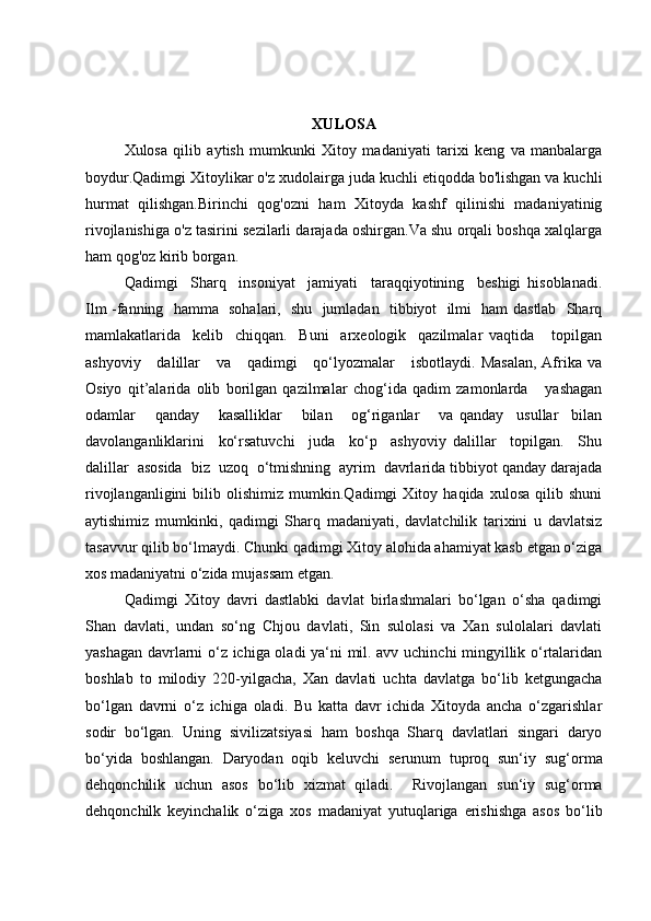 XULOSA
Xulosa   qilib   aytish   mumkunki   Xitoy   madaniyati   tarixi   keng   va   manbalarga
boydur.Qadimgi Xitoylikar o'z xudolairga juda kuchli etiqodda bo'lishgan va kuchli
hurmat   qilishgan.Birinchi   qog'ozni   ham   Xitoyda   kashf   qilinishi   madaniyatinig
rivojlanishiga o'z tasirini sezilarli darajada oshirgan.Va shu orqali boshqa xalqlarga
ham qog'oz kirib borgan. 
Qadimgi     Sharq     insoniyat     jamiyati     taraqqiyotining     beshigi   hisoblanadi.
Ilm -fanning   hamma   sohalari,   shu   jumladan   tibbiyot   ilmi   ham dastlab   Sharq
mamlakatlarida     kelib     chiqqan.     Buni     arxeologik     qazilmalar   vaqtida       topilgan
ashyoviy      dalillar       va      qadimgi      qo‘lyozmalar       isbotlaydi.  Masalan,   Afrika  va
Osiyo   qit’alarida   olib   borilgan   qazilmalar   chog‘ida   qadim   zamonlarda       yashagan
odamlar       qanday       kasalliklar       bilan       og‘riganlar       va   qanday     usullar     bilan
davolanganliklarini     ko‘rsatuvchi     juda     ko‘p     ashyoviy   dalillar     topilgan.     Shu
dalillar  asosida  biz  uzoq  o‘tmishning  ayrim  davrlarida tibbiyot qanday darajada
rivojlanganligini   bilib   olishimiz   mumkin.Qadimgi   Xitoy   haqida   xulosa   qilib   shuni
aytishimiz   mumkinki,   qadimgi   Sharq   madaniyati,   davlatchilik   tarixini   u   davlatsiz
tasavvur qilib bo‘lmaydi. Chunki qadimgi Xitoy alohida ahamiyat kasb etgan o‘ziga
xos madaniyatni o‘zida mujassam etgan.  
Qadimgi   Xitoy   davri   dastlabki   davlat   birlashmalari   bo‘lgan   o‘sha   qadimgi
Shan   davlati,   undan   so‘ng   Chjou   davlati,   Sin   sulolasi   va   Xan   sulolalari   davlati
yashagan davrlarni o‘z ichiga oladi ya‘ni mil. avv uchinchi mingyillik o‘rtalaridan
boshlab   to   milodiy   220-yilgacha,   Xan   davlati   uchta   davlatga   bo‘lib   ketgungacha
bo‘lgan   davrni   o‘z   ichiga   oladi.   Bu   katta   davr   ichida   Xitoyda   ancha   o‘zgarishlar
sodir   bo‘lgan.   Uning   sivilizatsiyasi   ham   boshqa   Sharq   davlatlari   singari   daryo
bo‘yida   boshlangan.   Daryodan   oqib   keluvchi   serunum   tuproq   sun‘iy   sug‘orma
dehqonchilik   uchun   asos   bo‘lib   xizmat   qiladi.     Rivojlangan   sun‘iy   sug‘orma
dehqonchilk   keyinchalik   o‘ziga   xos   madaniyat   yutuqlariga   erishishga   asos   bo‘lib
  
