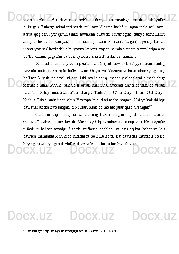 xizmat   qiladi.   Bu   davrda   xitoyliklar   dunyo   ahamiyatiga   molik   kashfiyotlar
qilishgan. Bularga misol tariqasida mil. avv   V  asrda kashf qilingan ipak, mil. avv   I
asrda  qog‘ozni,  yer  qimirlashini  avvaldan  biluvchi   seysmograf,  dunyo tomonlarini
aniqlab   beruvchi   kompas(   u   har   doim   janubni   ko‘rsatib   turgan),   iyerogliflardan
iborat yozuv ( keyinchlik bu yozuv koreys, yapon hamda vetnam yozuvlariga asos
bo‘lib xizmat qilgan)ni va boshqa ixtirolarni keltirishimiz mumkin.  
  Xan   sulolasini   buyuk   imperatori   U   Di   (mil.   avv   140-87   yy)   hukumronligi
davrida   nafaqat   Sharqda   balki   butun   Osiyo   va   Yevropada   katta   ahamiyatga   ega
bo‘lgan Buyuk ipak yo‘lini ochilishi  savdo-sotiq, madaniy aloqalarni almashishiga
xizmat   qilgan.   Buyuk   ipak   yo‘li   orqali   sharqiy   Osiyodagi   Sariq   dengizi   bo‘yidagi
davlatlar Xitoy hududidan o‘tib, sharqiy Turkiston, O‘rta Osiyo, Eron, Old Osiyo,
Kichik Osiyo hududidan o‘tib Yevropa hududlarigacha borgan. Uni yo‘nalishidagi
davlatlar ancha rivojlangan, bir-birlari bilan doimo aloqalar qilib turishgan 27
.  
Shanlarni   siqib   chiqardi   va   ularning   hukmronligini   oqlash   uchun   “Osmon
mandati” tushunchasini  kiritdi. Markaziy Chjou hukumati tashqi  va ichki tazyiqlar
tufayli   miloddan   avvalgi   8-asrda   zaiflasha   boshladi   va   oxir-oqibat   bahor   va   kuz
davrida mamlakat kichikroq shtatlarga bo linib ketdi. Bu davlatlar mustaqil bo lib,ʻ ʻ
keyingi urushayotgan davlatlar davrida bir-birlari bilan kurashdilar. 
27
 Қадимги дунё тарихи. Кузишин таҳрири остида. 2 жилд. 1974.  139 бет.
  