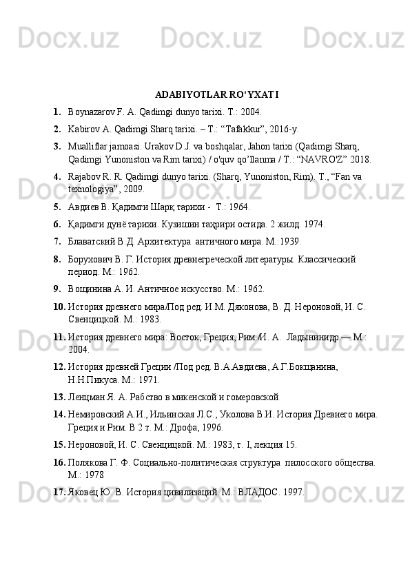 ADABIYOTLAR RO‘YXATI
1. Boynazarov F. A. Qadimgi dunyo tarixi.  Т.: 2004. 
2. Kabirov A. Qadimgi Sharq tarixi. – T.: “Tafakkur”, 2016-y.
3. Mualliflar jamoasi. Urakov D.J. va boshqalar, Jahon tarixi (Qadimgi Sharq, 
Qadimgi Yunoniston va Rim tarixi) / o'quv qo’llanma / T.: “NAVRO'Z” 2018.
4. Rajabov R. R. Qadimgi dunyo tarixi. (Sharq, Yunoniston, Rim).  Т ., “Fan va 
texnologiya”, 2009.
5. Авдиев В. Қадимги Шарқ тарихи -  Т.: 1964.
6. Қадимги дунё тарихи. Кузишин таҳрири остида. 2 жилд. 1974. 
7. Блаватский В.Д. Архитектура  античного мира. М.:1939. 
8. Борухович В. Г. История древнегреческой литературы. Классический 
период. М.: 1962. 
9. Вощинина А. И. Античное искусство. М.: 1962. 
10. История древнего мира/Под ред. И.М. Дяконова, В. Д. Нероновой, И. С. 
Свенцицкой. М.: 1983. 
11. История древнего мира: Восток, Греция, Рим./И. А.    Ладынинидр.— М.: 
2004. 
12. История древней Греции /Под ред. В.А.Авдиева, А.Г.Бокщанина, 
Н.Н.Пикуса. М.: 1971. 
13. Ленцман Я. А. Рабство в микенской и гомеровской  
14. Немировский А.И., Ильинская Л.С., Уколова В.И. История Древнего мира.
Греция и Рим. В 2 т. М.: Дрофа, 1996.
15. Нероновой, И. С. Свенцицкой. М.: 1983, т.  I , лекция 15. 
16. Полякова Г. Ф. Социально-политическая структура  пилосского общества. 
М.:   1978 
17. Яковец Ю. В. История цивилизаций. М.: ВЛАДОС.   1997. 
  