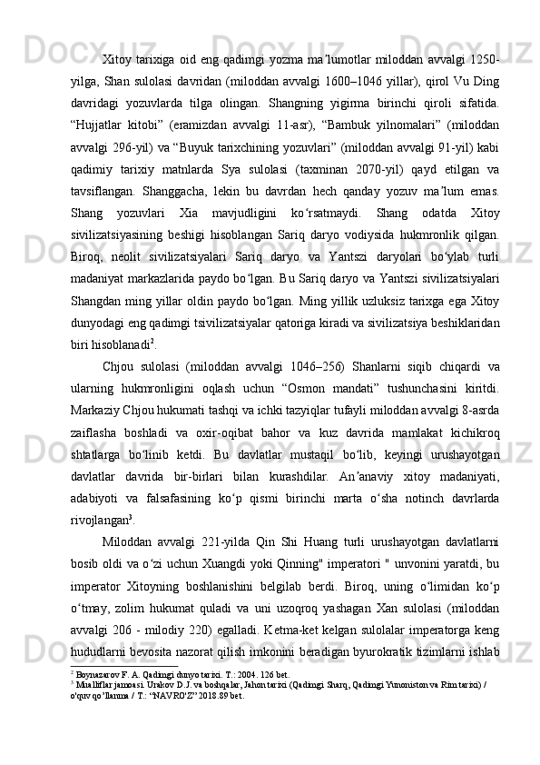 Xitoy   tarixiga   oid   eng   qadimgi   yozma   ma lumotlar   miloddan   avvalgi   1250-ʼ
yilga,  Shan   sulolasi   davridan   (miloddan   avvalgi   1600–1046   yillar),  qirol   Vu   Ding
davridagi   yozuvlarda   tilga   olingan.   Shangning   yigirma   birinchi   qiroli   sifatida.
“Hujjatlar   kitobi”   (eramizdan   avvalgi   11-asr),   “Bambuk   yilnomalari”   (miloddan
avvalgi 296-yil) va “Buyuk tarixchining yozuvlari” (miloddan avvalgi 91-yil) kabi
qadimiy   tarixiy   matnlarda   Sya   sulolasi   (taxminan   2070-yil)   qayd   etilgan   va
tavsiflangan.   Shanggacha,   lekin   bu   davrdan   hech   qanday   yozuv   ma lum   emas.	
ʼ
Shang   yozuvlari   Xia   mavjudligini   ko rsatmaydi.   Shang   odatda   Xitoy	
ʻ
sivilizatsiyasining   beshigi   hisoblangan   Sariq   daryo   vodiysida   hukmronlik   qilgan.
Biroq,   neolit   sivilizatsiyalari   Sariq   daryo   va   Yantszi   daryolari   bo ylab   turli	
ʻ
madaniyat markazlarida paydo bo lgan. Bu Sariq daryo va Yantszi  sivilizatsiyalari	
ʻ
Shangdan ming yillar  oldin paydo bo lgan. Ming yillik uzluksiz tarixga ega Xitoy	
ʻ
dunyodagi eng qadimgi tsivilizatsiyalar qatoriga kiradi va sivilizatsiya beshiklaridan
biri hisoblanadi 2
.
Chjou   sulolasi   (miloddan   avvalgi   1046–256)   Shanlarni   siqib   chiqardi   va
ularning   hukmronligini   oqlash   uchun   “Osmon   mandati”   tushunchasini   kiritdi.
Markaziy Chjou hukumati tashqi va ichki tazyiqlar tufayli miloddan avvalgi 8-asrda
zaiflasha   boshladi   va   oxir-oqibat   bahor   va   kuz   davrida   mamlakat   kichikroq
shtatlarga   bo linib   ketdi.   Bu   davlatlar   mustaqil   bo lib,   keyingi   urushayotgan	
ʻ ʻ
davlatlar   davrida   bir-birlari   bilan   kurashdilar.   An anaviy   xitoy   madaniyati,	
ʼ
adabiyoti   va   falsafasining   ko p   qismi   birinchi   marta   o sha   notinch   davrlarda	
ʻ ʻ
rivojlangan 3
.
Miloddan   avvalgi   221-yilda   Qin   Shi   Huang   turli   urushayotgan   davlatlarni
bosib oldi va o zi uchun Xuangdi yoki Qinning" imperatori " unvonini yaratdi, bu	
ʻ
imperator   Xitoyning   boshlanishini   belgilab   berdi.   Biroq,   uning   o limidan   ko p	
ʻ ʻ
o tmay,   zolim   hukumat   quladi   va   uni   uzoqroq   yashagan   Xan   sulolasi   (miloddan	
ʻ
avvalgi  206  -  milodiy 220)  egalladi.  Ketma-ket  kelgan  sulolalar   imperatorga  keng
hududlarni bevosita nazorat qilish imkonini beradigan byurokratik tizimlarni ishlab
2
 Boynazarov F. A. Qadimgi dunyo tarixi.  Т .: 2004.  126 bet.
3
 Mualliflar jamoasi. Urakov D.J. va boshqalar, Jahon tarixi (Qadimgi Sharq, Qadimgi Yunoniston va Rim tarixi) / 
o'quv qo’llanma / T.: “NAVRO'Z” 2018. 89 bet.
  