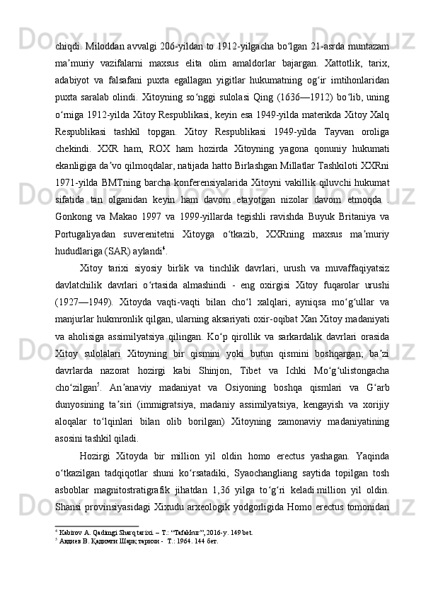 chiqdi. Miloddan avvalgi 206-yildan to 1912-yilgacha bo lgan 21-asrda muntazamʻ
ma muriy   vazifalarni   maxsus   elita   olim   amaldorlar   bajargan.   Xattotlik,   tarix,	
ʼ
adabiyot   va   falsafani   puxta   egallagan   yigitlar   hukumatning   og ir   imtihonlaridan	
ʻ
puxta   saralab   olindi.   Xitoyning   so nggi   sulolasi   Qing   (1636—1912)   bo lib,   uning	
ʻ ʻ
o rniga 1912-yilda Xitoy Respublikasi, keyin esa 1949-yilda materikda Xitoy Xalq	
ʻ
Respublikasi   tashkil   topgan.   Xitoy   Respublikasi   1949-yilda   Tayvan   oroliga
chekindi.   XXR   ham,   ROX   ham   hozirda   Xitoyning   yagona   qonuniy   hukumati
ekanligiga da vo qilmoqdalar, natijada hatto Birlashgan Millatlar Tashkiloti XXRni	
ʼ
1971-yilda  BMTning   barcha   konferensiyalarida   Xitoyni  vakillik  qiluvchi  hukumat
sifatida   tan   olganidan   keyin   ham   davom   etayotgan   nizolar   davom   etmoqda   .
Gonkong   va   Makao   1997   va   1999-yillarda   tegishli   ravishda   Buyuk   Britaniya   va
Portugaliyadan   suverenitetni   Xitoyga   o tkazib,   XXRning   maxsus   ma muriy	
ʻ ʼ
hududlariga (SAR) aylandi 4
.
Xitoy   tarixi   siyosiy   birlik   va   tinchlik   davrlari,   urush   va   muvaffaqiyatsiz
davlatchilik   davrlari   o rtasida   almashindi   -   eng   oxirgisi   Xitoy   fuqarolar   urushi	
ʻ
(1927—1949).   Xitoyda   vaqti-vaqti   bilan   cho l   xalqlari,   ayniqsa   mo g ullar   va	
ʻ ʻ ʻ
manjurlar hukmronlik qilgan, ularning aksariyati oxir-oqibat Xan Xitoy madaniyati
va   aholisiga   assimilyatsiya   qilingan.   Ko p   qirollik   va   sarkardalik   davrlari   orasida	
ʻ
Xitoy   sulolalari   Xitoyning   bir   qismini   yoki   butun   qismini   boshqargan;   ba zi	
ʼ
davrlarda   nazorat   hozirgi   kabi   Shinjon,   Tibet   va   Ichki   Mo g ulistongacha	
ʻ ʻ
cho zilgan	
ʻ 5
.   An anaviy   madaniyat   va   Osiyoning   boshqa   qismlari   va   G arb	ʼ ʻ
dunyosining   ta siri   (immigratsiya,   madaniy   assimilyatsiya,   kengayish   va   xorijiy
ʼ
aloqalar   to lqinlari   bilan   olib   borilgan)   Xitoyning   zamonaviy   madaniyatining	
ʻ
asosini tashkil qiladi.
Hozirgi   Xitoyda   bir   million   yil   oldin   homo   erectus   yashagan.   Yaqinda
o tkazilgan   tadqiqotlar   shuni   ko rsatadiki,   Syaochangliang   saytida   topilgan   tosh	
ʻ ʻ
asboblar   magnitostratigrafik   jihatdan   1,36   yilga   to g ri   keladi.million   yil   oldin.	
ʻ ʻ
Shansi  provinsiyasidagi   Xixudu  arxeologik  yodgorligida  Homo  erectus   tomonidan
4
 Kabirov A. Qadimgi Sharq tarixi. – T.: “Tafakkur”, 2016-y.  149 bet.
5
 Авдиев В. Қадимги Шарқ тарихи -  Т.: 1964. 144  бет.
  