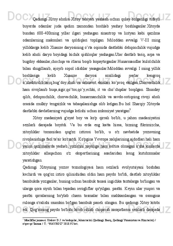 Qadimgi Xitoy aholisi Xitoy tabiyati yashash uchun qulay bolganligi tufayli
buyerda   odamlar   juda   qadim   zamondan   boshlab   yashay   boshlaganlar.Xitoyda
bundan   600-400ming   yillar   ilgari   yashagan   sinantrop   va   lintyan   kabi   qazilma
odamlarning   makonlari   va   qoldiqlari   topilgan.   Miloddan   avvalgi   V-III   ming
yilliklarga kelib Xuanxe daryosining o’rta oqimida dastlabki dehqonchilik vujudga
kelib   aholi   daryo   boyidagi   kichik   qishloqlar   yashagan.Ular   dastlab   tariq,   arpa   va
bugdoy ekkanlar,chochqa va itlarni boqib kopaytirganlar.Hunarmandlar kulolchilik
bilan   shugillanib,   ajoyib   sopol   idishlar   yasaganlar.Miloddan   avvalgi   I   ming   yillik
boshlariga   kelib   Xuanxe   daryosi   soxilidagi   yerlar   kengroq
o’zlashtirilib,tariq,bug’doy,sholi  va sabzavot  ekinlari  ko’proq ekilgan.Chorvachilik
ham   rivojlanib   buqa,sigir,qo’tos,qo’y,echki,   it   va   cho’chqalar   boqilgan.   Shunday
qilib,   dehqonchilik,   chorvachilik,   hunarmanchilik   va   savdo-sotiqning   rivoji   aholi
orasida   mulkiy   tengsizlik   va   tabaqalanishga   olib   kelgan.Bu   hol   Sharqiy   Xitoyda
dastlabki davlatlarning vujudga kelishi uchun imkoniyat yaratgan 7
.
Xitoy   madaniyati   g'oyat   boy   va   ko'p   qirrali   bo'lib,   u   jahon   madaniyatini
sezilarli   darajada   boyitdi.   Va   bu   erda   eng   katta   hissa,   bizning   fikrimizcha,
xitoyliklar   tomonidan   qog'oz   ixtirosi   bo'lib,   u   o'z   navbatida   yozuvning
rivojlanishiga faol ta'sir ko'rsatdi. Ko'pgina Yevropa xalqlarining ajdodlari hali ham
yarim   qazilmalarda yashab,   yozishni   xayoliga ham  keltira olmagan  o'sha  kunlarda
xitoyliklar   allaqachon   o'z   ekspertlarining   asarlaridan   keng   kutubxonalar
yaratishgan.
Qadimgi   Xitoyning   yozuv   texnologiyasi   ham   sezilarli   evolyutsiyani   boshdan
kechirdi   va   qog'oz   ixtiro   qilinishidan   oldin   ham   paydo   bo'ldi,   dastlab   xitoyliklar
bambukda yozganlar, buning uchun bambuk tanasi ingichka taxtalarga bo'lingan va
ularga   qora   siyoh   bilan   tepadan   ierogliflar   qo'yilgan.   pastki.   Keyin   ular   yuqori   va
pastki   qirralarning   bo'ylab   charm   tasmalar   bilan   mahkamlangan   va   osongina
rulonga o'ralishi mumkin bo'lgan bambuk paneli olingan. Bu qadimgi Xitoy kitobi
edi. Qog'ozning paydo bo'lishi kitob ishlab chiqarish xarajatlarini sezilarli darajada
7
 Mualliflar jamoasi. Urakov D.J. va boshqalar, Jahon tarixi (Qadimgi Sharq, Qadimgi Yunoniston va Rim tarixi) / 
o'quv qo’llanma / T.: “NAVRO'Z” 2018. 92 bet.
  