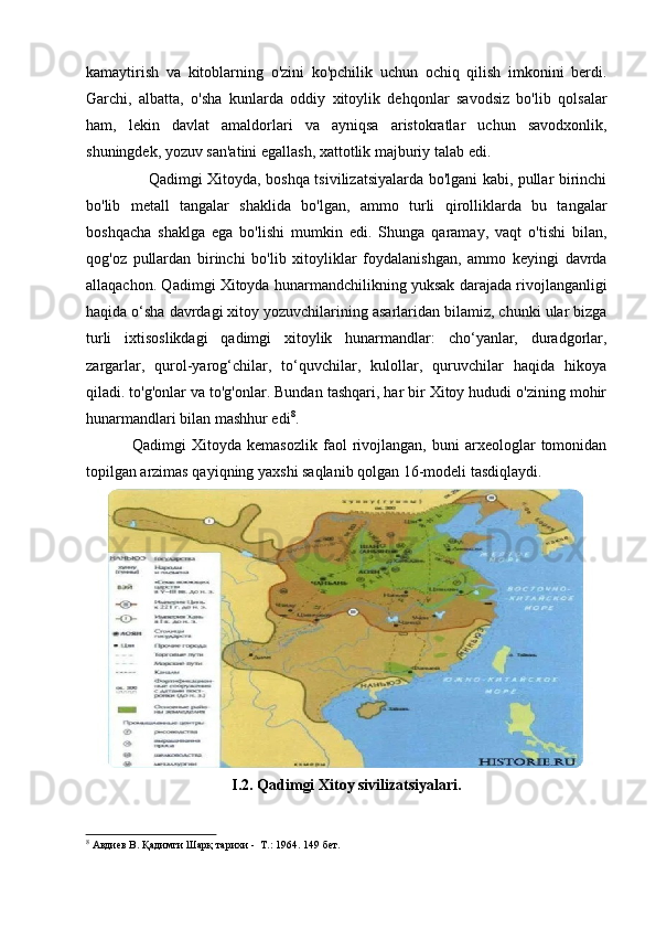 kamaytirish   va   kitoblarning   o'zini   ko'pchilik   uchun   ochiq   qilish   imkonini   berdi.
Garchi,   albatta,   o'sha   kunlarda   oddiy   xitoylik   dehqonlar   savodsiz   bo'lib   qolsalar
ham,   lekin   davlat   amaldorlari   va   ayniqsa   aristokratlar   uchun   savodxonlik,
shuningdek, yozuv san'atini egallash, xattotlik majburiy talab edi. 
                   Qadimgi Xitoyda, boshqa tsivilizatsiyalarda bo'lgani kabi, pullar birinchi
bo'lib   metall   tangalar   shaklida   bo'lgan,   ammo   turli   qirolliklarda   bu   tangalar
boshqacha   shaklga   ega   bo'lishi   mumkin   edi.   Shunga   qaramay,   vaqt   o'tishi   bilan,
qog'oz   pullardan   birinchi   bo'lib   xitoyliklar   foydalanishgan,   ammo   keyingi   davrda
allaqachon. Qadimgi Xitoyda hunarmandchilikning yuksak darajada rivojlanganligi
haqida o‘sha davrdagi xitoy yozuvchilarining asarlaridan bilamiz, chunki ular bizga
turli   ixtisoslikdagi   qadimgi   xitoylik   hunarmandlar:   cho‘yanlar,   duradgorlar,
zargarlar,   qurol-yarog‘chilar,   to‘quvchilar,   kulollar,   quruvchilar   haqida   hikoya
qiladi. to'g'onlar va to'g'onlar. Bundan tashqari, har bir Xitoy hududi o'zining mohir
hunarmandlari bilan mashhur edi 8
.
Qadimgi   Xitoyda   kemasozlik   faol   rivojlangan,  buni   arxeologlar   tomonidan
topilgan arzimas qayiqning yaxshi saqlanib qolgan 16-modeli tasdiqlaydi.
I.2. Qadimgi Xitoy sivilizatsiyalari.
8
 Авдиев В. Қадимги Шарқ тарихи -  Т.: 1964.  14 9   бет.
  