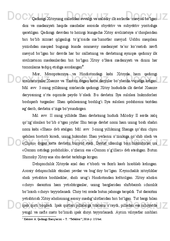          Qadimgi Xitoyning miloddan avvalgi va milodiy ilk asrlarda  mavjud bo lganʻ
dini   va   madaniyati   haqida   manbalar   asosida   obyektiv   va   subyektiv   yoritishga
qaratilgan. Qadimgi davrdan to hozirgi  kungacha Xitoy sivilizatsiya  o choqlaridan	
ʻ
biri   bo lib   xizmat   qilganligi   to g risida   ma lumotlar   mavjud.   Ushbu   maqolani	
ʻ ʻ ʻ ʼ
yozishdan   maqsad   bugungi   kunda   ommaviy   madaniyat   ta sir   ko rsatish   xavfi	
ʼ ʻ
mavjud   bo lgan   bir   davrda   har   bir   millatning   va   davlatning   ayniqsa   qadimiy   ilk	
ʻ
sivilizatsion   maskanlardan   biri   bo lgan   Xitoy   o lkasi   madaniyati   va   dinini   har	
ʻ ʻ
tomonlama tadqiq etishga asoslangan 9
.
Misr,   Mesopotamiya   va   Hindistondagi   kabi   Xitoyda   ham   qadimgi
sivilizatsiyalar Xuanxe va Yantszi degan katta daryolar bo‘ylarida vujudga kelgan.
Mil.   avv.   3-ming   yillikning   oxirlarida   qadimgi   Xitoy   hududida   ilk   davlat   Xuanxe
daryosining   o‘rta   oqimida   paydo   b‘oladi.   Bu   davlatni   Sya   sulolasi   hukmdorlari
boshqarib   turganlar.   Shan   qabilasining   boshlig‘i   Sya   sulolasi   podshosini   taxtdan
ag‘darib, davlatni o‘ziga bo‘ysundirgan. 
Mil.   avv.   II   ming   yillikda   Shan   davlatning   hududi   Milodiy   II   asrda   xalq
qo‘zg‘olonlari   bo‘lib   o‘tgan   joylar   Shu   tariqa   davlat   nomi   ham   uning   bosh   shahri
nomi   kabi   «Shan»   deb   atalgan.   Mil.   avv.   3-ming   yillikning   Shanga   qo‘shni   chjou
qabilasi  bostirib kiradi, uning hukmdori  Shan yerlarini  o‘zinikiga qo‘shib oladi  va
«Chjou»   degan   katta   davlatni   bunyod   etadi.   Davlat   ulkanligi   bois   hukmdorlar   uni
«Osmon ostidagi podsholik», o‘zlarini esa «Osmon o‘g‘illari» deb atashgan. Butun
Shimoliy Xitoy ana shu davlat tarkibiga kirgan.
Dehqonchilik   Xitoyda   azal   dan   e’tiborli   va   faxrli   kasb   hisoblab   kelingan.
Asosiy   dehqonchilik   ekinlari   javdar   va   bug‘doy   bo‘lgan.   Keyinchalik   xitoyliklar
sholi   yetishtira   boshladilar,   sholi   urug‘i   Hindistondan   keltirilgan.   Xitoy   aholisi
«choy»   daraxtini   ham   yetishtirganlar,   uning   barglaridan   shifobaxsh   ichimlik
bo‘lmish «choy» tayyorlanadi. Choy tez orada butun jahonga tarqaldi. Tut daraxtini
yetishtirish Xitoy aholisining asosiy mashg‘ulotlaridan biri bo‘lgan. Tut bargi bilan
ipak qurti boqiladi. Ipak qurtlari pillalarga tolalarni o‘raydi, pilladan esa nihoyatda
yengil   va   nafis   mato   bo‘lmish   ipak   shoyi   tayyorlanadi.   Ayrim   viloyatlar   noiblari
9
 Kabirov A. Qadimgi Sharq tarixi. – T.: “Tafakkur”, 2016-y. 153 bet.
  