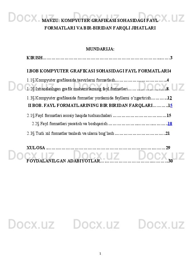 MAVZU:   KOMPYUTER GRAFIKASI SOHASIDAGI FAYL
FORMATLARI VA BIR-BIRIDAN FARQLI JIHATLARI
    
MUNDARIJA:
KIRISH……………………………………………………………………...…….3
I.BOB  KOMPYUTER GRAFIKASI SOHASIDAGI FAYL FORMATLARI 4
1.1§ Kompyuter grafikasida tasvirlarni formatlash ……………………………...4
1.2§ Ixtisoslashgan grafik muharrirlarning fayl formatlari ………………….......8
1.3§ Kompyuter grafikasida formatlar yordamida fayllarni o’zgartirish ………...1 2
  II BOB. FAYL FORMATLARINING BIR BIRIDAN FARQLARI ………..1 5
2.1§ Fayl format l ari asosiy haqida tushunchalari  ………………………….……15
2.2§ Fayl formatlari yaratish va boshqarish  ………………..………..……….. 18   
2.3§ Turli xil formatlar tanlash va ularni bog’lash  ……………………………..21
XULOSA .…….…………………………………………………..…….………29
FOYDALANILGAN ADABIYOTLAR….…………………………..………...30
1 