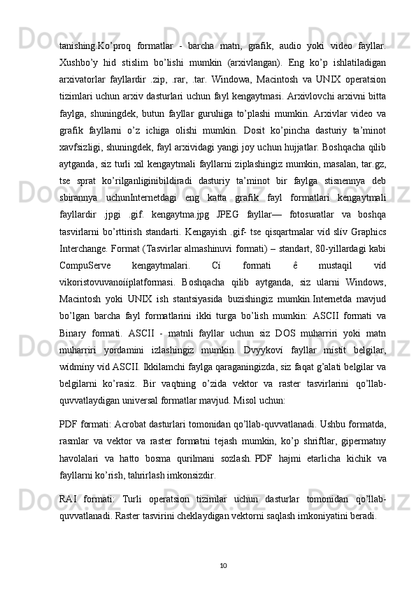 tanishing.Ko’proq   formatlar   -   barcha   matn,   grafik,   audio   yoki   video   fayllar.
Xushbo’y   hid   stislim   bo’lishi   mumkin   (arxivlangan).   Eng   ko’p   ishlatiladigan
arxivatorlar   fayllardir   .zip,   .rar,   .tar.   Windowa,   Macintosh   va   UNIX   operatsion
tizimlari uchun arxiv dasturlari uchun fayl kengaytmasi. Arxivlovchi arxivni bitta
faylga,   shuningdek,   butun   fayllar   guruhiga   to’plashi   mumkin.   Arxivlar   video   va
grafik   fayllarni   o’z   ichiga   olishi   mumkin.   Dosit   ko’pincha   dasturiy   ta’minot
xavfsizligi, shuningdek, fayl arxividagi yangi joy uchun hujjatlar. Boshqacha qilib
aytganda, siz turli xil kengaytmali fayllarni ziplashingiz mumkin, masalan, tar.gz,
tse   sprat   ko’rilganliginibildiradi   dasturiy   ta’minot   bir   faylga   stisnennya   deb
sbirannya   uchunInternetdagi   eng   katta   grafik   fayl   formatlari   kengaytmali
fayllardir   .jpgі   .gif.   kengaytma.jpg   JPEG   fayllar—   fotosuratlar   va   boshqa
tasvirlarni   bo’rttirish   standarti.   Kengayish   .gif-   tse   qisqartmalar   víd   slív   Graphics
Interchange. Format (Tasvirlar almashinuvi formati) – standart, 80-yillardagi kabi
CompuServe   kengaytmalari.   Cí   formati   ê   mustaqil   víd
vikoristovuvanoííplatformasi.   Boshqacha   qilib   aytganda,   siz   ularni   Windows,
Macintosh   yoki   UNIX   ish   stantsiyasida   buzishingiz   mumkin.Internetda   mavjud
bo’lgan   barcha   fayl   formatlarini   ikki   turga   bo’lish   mumkin:   ASCII   formati   va
Binary   formati.   ASCII   -   matnli   fayllar   uchun   siz   DOS   muharriri   yoki   matn
muharriri   yordamini   izlashingiz   mumkin.   Dvyykoví   fayllar   místít   belgilar,
wídmíny víd ASCII. Ikkilamchi faylga qaraganingizda, siz faqat g’alati belgilar va
belgilarni   ko’rasiz .   Bir   vaqtning   o’zida   vektor   va   raster   tasvirlarini   qo’llab-
quvvatlaydigan   universal formatlar   mavjud. Misol uchun:
PDF formati: Acrobat dasturlari tomonidan qo’llab-quvvatlanadi. Ushbu formatda,
rasmlar   va   vektor   va   raster   formatni   tejash   mumkin,   ko’p   shriftlar,   gipermatny
havolalari   va   hatto   bosma   qurilmani   sozlash.   PDF   hajmi   etarlicha   kichik   va
fayllarni   ko ’ rish ,  tahrirlash   imkonsizdir .
RAI   formati:   Turli   operatsion   tizimlar   uchun   dasturlar   tomonidan   qo ’ llab -
quvvatlanadi .   Raster tasvirini cheklaydigan vektorni saqlash imkoniyatini beradi .
10