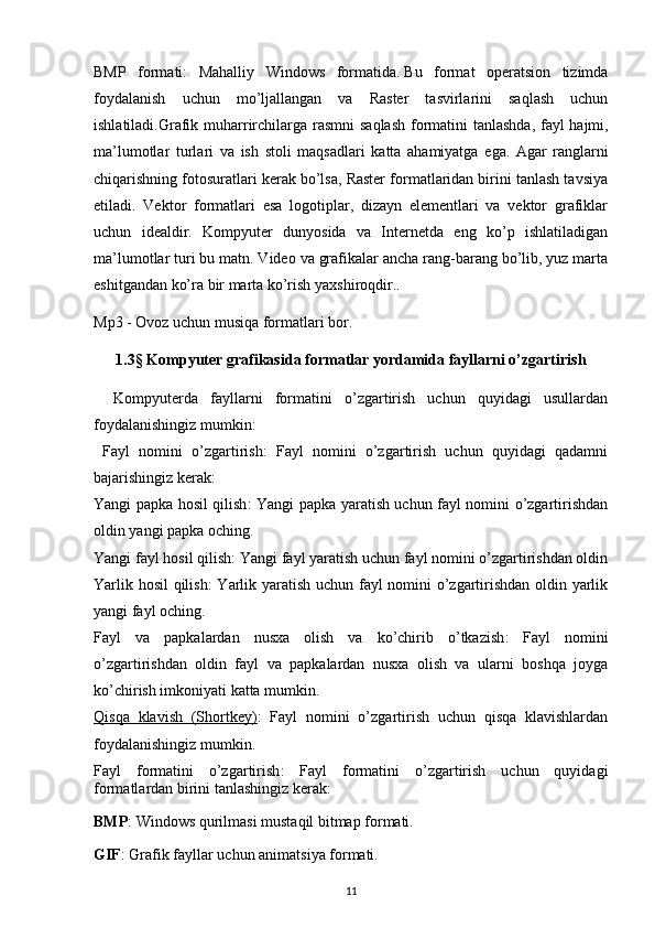 BMP   formati:   Mahalliy   Windows   formatida.   Bu   format   operatsion   tizimda
foydalanish   uchun   mo’ljallangan   va   Raster   tasvirlarini   saqlash   uchun
ishlatiladi . Grafik   muharrirchilarga   rasmni   saqlash   formatini   tanlashda ,   fayl   hajmi ,
ma ’ lumotlar   turlari   va   ish   stoli   maqsadlari   katta   ahamiyatga   ega .   Agar   ranglarni
chiqarishning fotosuratlari kerak bo’lsa, Raster formatlaridan birini tanlash tavsiya
etiladi.   Vektor   formatlari   esa   logotiplar,   dizayn   elementlari   va   vektor   grafiklar
uchun   idealdir.   Kompyuter   dunyosida   va   Internetda   eng   ko’p   ishlatiladigan
ma’lumotlar turi bu matn. Video va grafikalar ancha rang-barang bo’lib, yuz marta
eshitgandan ko’ra bir marta ko’rish yaxshiroqdir.. 
Mp3 - Ovoz uchun musiqa formatlari bor.
1.3§ Kompyuter grafikasida formatlar yordamida fayllarni o’zgartirish
Kompyuterda   fayllarni   formatini   o’zgartirish   uchun   quyidagi   usullardan
foydalanishingiz mumkin:
  Fayl   nomini   o’zgartirish :   Fayl   nomini   o’zgartirish   uchun   quyidagi   qadamni
bajarishingiz kerak: 
Yangi papka hosil qilish : Yangi papka yaratish uchun fayl nomini o’zgartirishdan
oldin yangi papka oching.
Yangi fayl hosil qilish : Yangi fayl yaratish uchun fayl nomini o’zgartirishdan oldin
Yarlik hosil qilish : Yarlik yaratish uchun fayl nomini o’zgartirishdan oldin yarlik
yangi fayl oching.
Fayl   va   papkalardan   nusxa   olish   va   ko’chirib   o’tkazish :   Fayl   nomini
o’zgartirishdan   oldin   fayl   va   papkalardan   nusxa   olish   va   ularni   boshqa   joyga
ko’chirish imkoniyati katta mumkin.
Qisqa   klavish   (Shortkey) :   Fayl   nomini   o’zgartirish   uchun   qisqa   klavishlardan
foydalanishingiz mumkin .
Fayl   formatini   o’zgartirish :   Fayl   formatini   o’zgartirish   uchun   quyidagi
formatlardan birini tanlashingiz kerak:
BMP : Windows qurilmasi mustaqil bitmap formati.
GIF : Grafik fayllar uchun animatsiya formati.
11