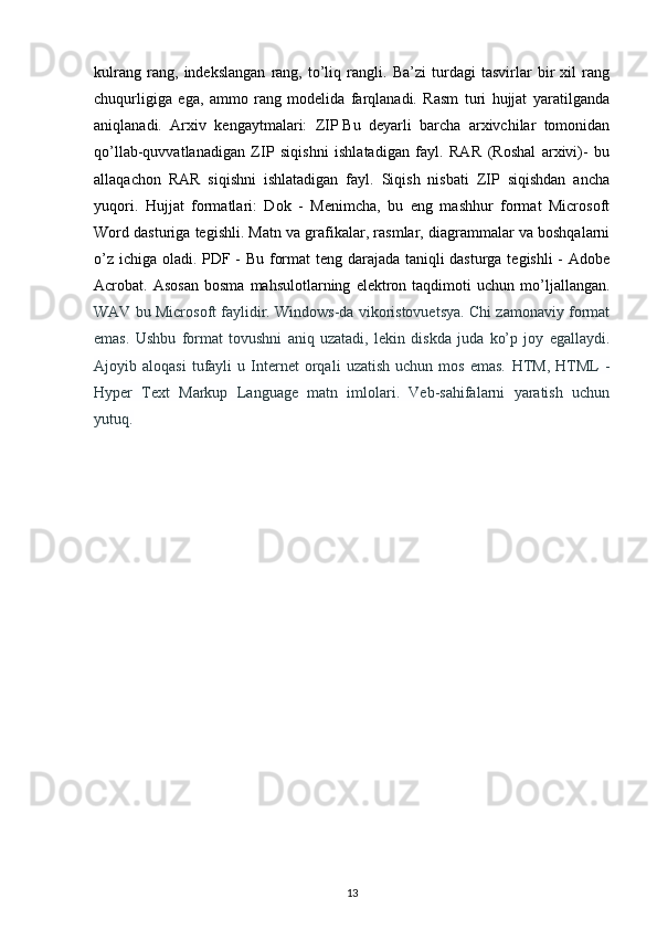 kulrang   rang,   indekslangan   rang,   to’liq   rangli.   Ba’zi   turdagi   tasvirlar   bir   xil   rang
chuqurligiga   ega,   ammo   rang   modelida   farqlanadi.   Rasm   turi   hujjat   yaratilganda
aniqlanadi.   Arxiv   kengaytmalari:   ZIP   Bu   deyarli   barcha   arxivchilar   tomonidan
qo’llab-quvvatlanadigan   ZIP   siqishni   ishlatadigan   fayl.   RAR   (Roshal   arxivi)-   bu
allaqachon   RAR   siqishni   ishlatadigan   fayl.   Siqish   nisbati   ZIP   siqishdan   ancha
yuqori.   Hujjat   formatlari:   Dok   -   Menimcha,   bu   eng   mashhur   format   Microsoft
Word dasturiga tegishli. Matn va grafikalar, rasmlar, diagrammalar va boshqalarni
o’z ichiga oladi .   PDF - Bu format teng darajada taniqli dasturga tegishli - Adobe
Acrobat.  Asosan   bosma   mahsulotlarning   elektron   taqdimoti   uchun   mo’ljallangan.
WAV bu Microsoft faylidir. Windows-da vikoristovuetsya. Chi zamonaviy format
emas.   Ushbu   format   tovushni   aniq   uzatadi,   lekin   diskda   juda   ko’p   joy   egallaydi.
Ajoyib  aloqasi   tufayli   u   Internet   orqali   uzatish   uchun   mos   emas.   HTM,   HTML   -
Hyper   Text   Markup   Language   matn   imlolari.   Veb-sahifalarni   yaratish   uchun
yutuq.
13 