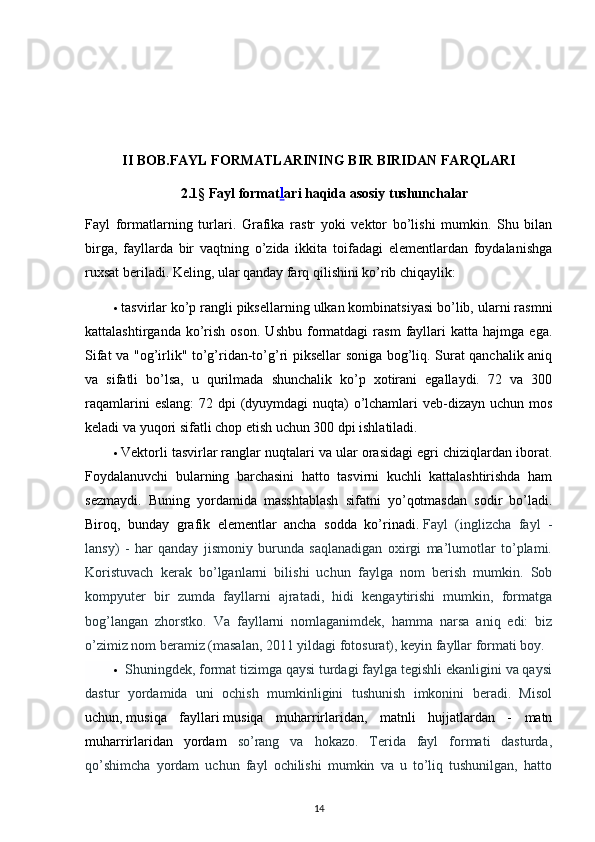 II BOB.FAYL FORMATLARINING BIR BIRIDAN FARQLARI
2.1§ Fayl format l ari haqida asosiy tushunchalar
Fayl   formatlarning   turlari .   Grafika   rastr   yoki   vektor   bo’lishi   mumkin.   Shu   bilan
birga,   fayllarda   bir   vaqtning   o’zida   ikkita   toifadagi   elementlardan   foydalanishga
ruxsat beriladi. Keling, ular qanday farq qilishini ko’rib chiqaylik:
 tasvirlar   ko’p rangli piksellarning ulkan kombinatsiyasi bo’lib, ularni rasmni
kattalashtirganda   ko’rish   oson.   Ushbu   formatdagi   rasm   fayllari   katta   hajmga  ega.
Sifat va "og’irlik" to’g’ridan-to’g’ri piksellar soniga bog’liq. Surat qanchalik aniq
va   sifatli   bo’lsa,   u   qurilmada   shunchalik   ko’p   xotirani   egallaydi.   72   va   300
raqamlarini  eslang:  72 dpi  (dyuymdagi  nuqta)  o’lchamlari  veb-dizayn uchun mos
keladi va yuqori sifatli chop etish uchun 300 dpi ishlatiladi.
 Vektorli tasvirlar   ranglar nuqtalari va ular orasidagi egri chiziqlardan iborat.
Foydalanuvchi   bularning   barchasini   hatto   tasvirni   kuchli   kattalashtirishda   ham
sezmaydi.   Buning   yordamida   masshtablash   sifatni   yo’qotmasdan   sodir   bo’ladi.
Biroq,   bunday   grafik   elementlar   ancha   sodda   ko’rinadi.   Fayl   (inglizcha   fayl   -
lansy)   -   har   qanday   jismoniy   burunda   saqlanadigan   oxirgi   ma’lumotlar   to’plami.
Koristuvach   kerak   bo’lganlarni   bilishi   uchun   faylga   nom   berish   mumkin.   Sob
kompyuter   bir   zumda   fayllarni   ajratadi,   hidi   kengaytirishi   mumkin,   formatga
bog’langan   zhorstko.   Va   fayllarni   nomlaganimdek,   hamma   narsa   aniq   edi:   biz
o’zimiz nom beramiz (masalan, 2011 yildagi fotosurat), keyin fayllar formati boy.
  Shuningdek, format tizimga qaysi turdagi faylga tegishli ekanligini va qaysi
dastur   yordamida   uni   ochish   mumkinligini   tushunish   imkonini   beradi.   Misol
uchun,   musiqa   fayllari   musiqa   muharrirlaridan,   matnli   hujjatlardan   -   matn
muharrirlaridan   yordam   so’rang   va   hokazo.   Terida   fayl   formati   dasturda,
qo’shimcha   yordam   uchun   fayl   ochilishi   mumkin   va   u   to’liq   tushunilgan,   hatto
14
