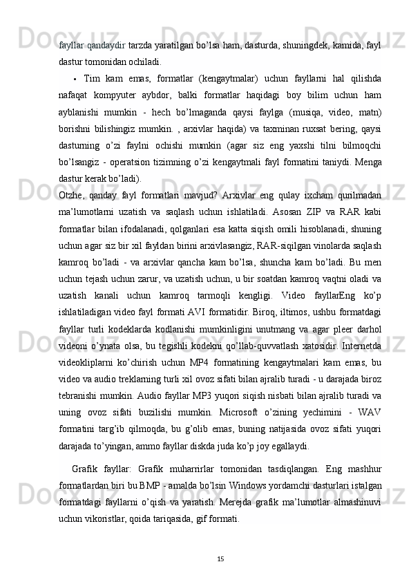 fayllar qandaydir   tarzda yaratilgan bo’lsa ham, dasturda, shuningdek, kamida, fayl
dastur tomonidan ochiladi.
 Tim   kam   emas,   formatlar   (kengaytmalar)   uchun   fayllarni   hal   qilishda
nafaqat   kompyuter   aybdor,   balki   formatlar   haqidagi   boy   bilim   uchun   ham
ayblanishi   mumkin   -   hech   bo’lmaganda   qaysi   faylga   (musiqa,   video,   matn)
borishni   bilishingiz   mumkin.   ,   arxivlar   haqida)   va   taxminan   ruxsat   bering,   qaysi
dasturning   o’zi   faylni   ochishi   mumkin   (agar   siz   eng   yaxshi   tilni   bilmoqchi
bo’lsangiz   -   operatsion   tizimning   o’zi   kengaytmali   fayl   formatini   taniydi.   Menga
dastur kerak bo’ladi ).
Otzhe,   qanday   fayl   formatlari   mavjud?   Arxivlar   eng   qulay   ixcham   qurilmadan
ma’lumotlarni   uzatish   va   saqlash   uchun   ishlatiladi.   Asosan   ZIP   va   RAR   kabi
formatlar  bilan  ifodalanadi,  qolganlari  esa  katta  siqish  omili   hisoblanadi,  shuning
uchun agar siz bir xil fayldan birini arxivlasangiz, RAR-siqilgan vinolarda saqlash
kamroq   bo’ladi   -   va   arxivlar   qancha   kam   bo’lsa,   shuncha   kam   bo’ladi.   Bu   men
uchun tejash uchun zarur, va uzatish uchun, u bir soatdan kamroq vaqtni oladi va
uzatish   kanali   uchun   kamroq   tarmoqli   kengligi.   Video   fayllarEng   ko’p
ishlatiladigan video fayl formati AVI formatidir. Biroq, iltimos, ushbu formatdagi
fayllar   turli   kodeklarda   kodlanishi   mumkinligini   unutmang   va   agar   pleer   darhol
videoni   o’ynata   olsa,   bu   tegishli   kodekni   qo’llab-quvvatlash   xatosidir.   Internetda
videokliplarni   ko’chirish   uchun   MP4   formatining   kengaytmalari   kam   emas,   bu
video va audio treklarning turli xil ovoz sifati bilan ajralib turadi - u darajada biroz
tebranishi mumkin. Audio fayllar MP3 yuqori siqish nisbati bilan ajralib turadi va
uning   ovoz   sifati   buzilishi   mumkin.   Microsoft   o’zining   yechimini   -   WAV
formatini   targ’ib   qilmoqda,   bu   g’olib   emas,   buning   natijasida   ovoz   sifati   yuqori
darajada to’yingan, ammo fayllar diskda juda ko’p joy egallaydi.
    Grafik   fayllar:   Grafik   muharrirlar   tomonidan   tasdiqlangan.   Eng   mashhur
formatlardan biri bu BMP - amalda bo’lsin   Windows yordamchi dasturlari   istalgan
formatdagi   fayllarni   o’qish   va   yaratish.   Merejda   grafik   ma’lumotlar   almashinuvi
uchun vikoristlar, qoida tariqasida,   gif formati .
15