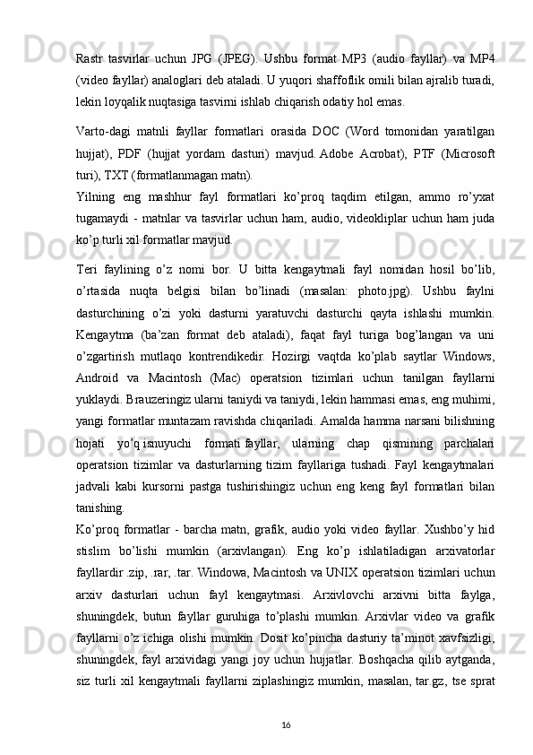 Rastr   tasvirlar   uchun   JPG   (JPEG).   Ushbu   format   MP3   (audio   fayllar)   va   MP4
(video fayllar) analoglari deb ataladi. U yuqori shaffoflik omili bilan ajralib turadi,
lekin loyqalik nuqtasiga tasvirni ishlab chiqarish odatiy hol emas.
Varto-dagi   matnli   fayllar   formatlari   orasida   DOC   (Word   tomonidan   yaratilgan
hujjat),   PDF   (hujjat   yordam   dasturi)   mavjud.   Adobe   Acrobat ),   PTF   (Microsoft
turi), TXT (formatlanmagan matn).
Yilning   eng   mashhur   fayl   formatlari   ko’proq   taqdim   etilgan,   ammo   ro’yxat
tugamaydi   -   matnlar   va  tasvirlar   uchun  ham,   audio,  videokliplar   uchun   ham   juda
ko’p turli xil formatlar mavjud.
Teri   faylining   o’z   nomi   bor.   U   bitta   kengaytmali   fayl   nomidan   hosil   bo’lib,
o’rtasida   nuqta   belgisi   bilan   bo’linadi   (masalan:   photo.jpg).   Ushbu   faylni
dasturchining   o’zi   yoki   dasturni   yaratuvchi   dasturchi   qayta   ishlashi   mumkin.
Kengaytma   (ba’zan   format   deb   ataladi),   faqat   fayl   turiga   bog’langan   va   uni
o’zgartirish   mutlaqo   kontrendikedir.   Hozirgi   vaqtda   ko’plab   saytlar   Windows,
Android   va   Macintosh   (Mac)   operatsion   tizimlari   uchun   tanilgan   fayllarni
yuklaydi. Brauzeringiz ularni taniydi va taniydi, lekin hammasi emas, eng muhimi,
yangi formatlar muntazam ravishda chiqariladi. Amalda hamma narsani bilishning
hojati   yo’q   isnuyuchi   formati   fayllar,   ularning   chap   qismining   parchalari
operatsion   tizimlar   va   dasturlarning   tizim   fayllariga   tushadi.   Fayl   kengaytmalari
jadvali   kabi   kursorni   pastga   tushirishingiz   uchun   eng   keng   fayl   formatlari   bilan
tanishing.
Ko’proq   formatlar   -   barcha   matn,   grafik,   audio   yoki   video   fayllar.   Xushbo’y   hid
stislim   bo’lishi   mumkin   (arxivlangan).   Eng   ko’p   ishlatiladigan   arxivatorlar
fayllardir   .zip ,   .rar ,   .tar . Windowa, Macintosh va UNIX operatsion tizimlari uchun
arxiv   dasturlari   uchun   fayl   kengaytmasi.   Arxivlovchi   arxivni   bitta   faylga,
shuningdek,   butun   fayllar   guruhiga   to’plashi   mumkin.   Arxivlar   video   va   grafik
fayllarni   o’z   ichiga  olishi   mumkin.  Dosit   ko’pincha   dasturiy  ta’minot   xavfsizligi,
shuningdek,   fayl   arxividagi   yangi   joy   uchun   hujjatlar.   Boshqacha   qilib   aytganda,
siz   turli   xil   kengaytmali   fayllarni   ziplashingiz   mumkin,   masalan,   tar.gz ,   tse   sprat
16