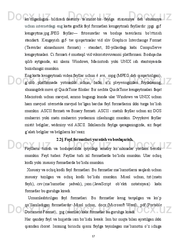 ko’rilganligini   bildiradi   dasturiy   ta’minot   bir   faylga   stisnennya   deb   sbirannya
uchun internetdagi eng  katta grafik fayl formatlari kengaytmali fayllardir   .jpg і   .gif .
kengaytma.jpg   JPEG   fayllar —   fotosuratlar   va   boshqa   tasvirlarni   bo’rttirish
standarti.   Kengayish   .gif -   tse   qisqartmalar   víd   slív   Graphics   Interchange   Format
(Tasvirlar   almashinuvi   formati)   -   standart,   80-yillardagi   kabi   CompuServe
kengaytmalari. Cí formati ê mustaqil víd vikoristovuvanoíí platformasi. Boshqacha
qilib   aytganda,   siz   ularni   Windows,   Macintosh   yoki   UNIX   ish   stantsiyasida
buzishingiz mumkin.
Eng katta kengaytmali video fayllar uchun ê   .avi ,   .mpg  (MPEG deb qisqartirilgan),
g’olib   platformada   yotmaslik   uchun,   balki   o’z   pleyeringizdan   foydalaning,
shuningdek  mov і .qt   QuickTime filmlar. Bir nechta QuickTime kengaytmalari faqat
Macintosh   uchun   mavjud,   ammo   bugungi   kunda   ular   Windows   va   UNIX   uchun
ham mavjud.   nternetda mavjud bo’lgan barcha fayl formatlarini ikki turga bo’lish
mumkin: ASCII formati va Binary formati. ASCII - matnli fayllar uchun siz DOS
muharriri   yoki   matn   muharriri   yordamini   izlashingiz   mumkin.   Dvyykoví   fayllar
místít   belgilar,   wídmíny   víd   ASCII.   Ikkilamchi   faylga   qaraganingizda,   siz   faqat
g’alati belgilar va belgilarni ko’rasiz.
2.2§ Fayl formatlari yaratish va boshqarish.
Fayllarni   tuzish   va   boshqarishda   quyidagi   amaliy   ko’nikmalar   yordam   berishi
mumkin:   Fayl   turlari:   Fayllar   turli   xil   formatlarda   bo’lishi   mumkin.   Ular   ochiq
kodli yoki xususiy formatlarda bo’lishi mumkin.
  Xususiy va ochiq kodli fayl formatlari: Bu formatlar ma’lumotlarni saqlash uchun
xususiy   tuzilgan   va   ochiq   kodli   bo’lishi   mumkin.   Misol   uchun,   .txt   (matn
fayli),   .csv   (ma’lumotlar   jadvali),   .json   (JavaScript   ob’ekti   notatsiyasi)   kabi
formatlar bu guruhga kiradi.
  Umumlashtirilgan   fayl   formatlari:   Bu   formatlar   keng   tarqalgan   va   ko’p
qo’llaniladigan   formatlardir.   Misol   uchun,   .docx   (Microsoft   Word),   .pdf   (Portable
Document Format),   .jpg   (rasmlar) kabi formatlar bu guruhga kiradi. 
Har qanday fayl va hujjatda ism bo’lishi kerak. Ism bir nuqta bilan ajratilgan ikki
qismdan   iborat.   Ismning   birinchi   qismi   faylga   tayinlagan   ma’lumotni   o’z   ichiga
17