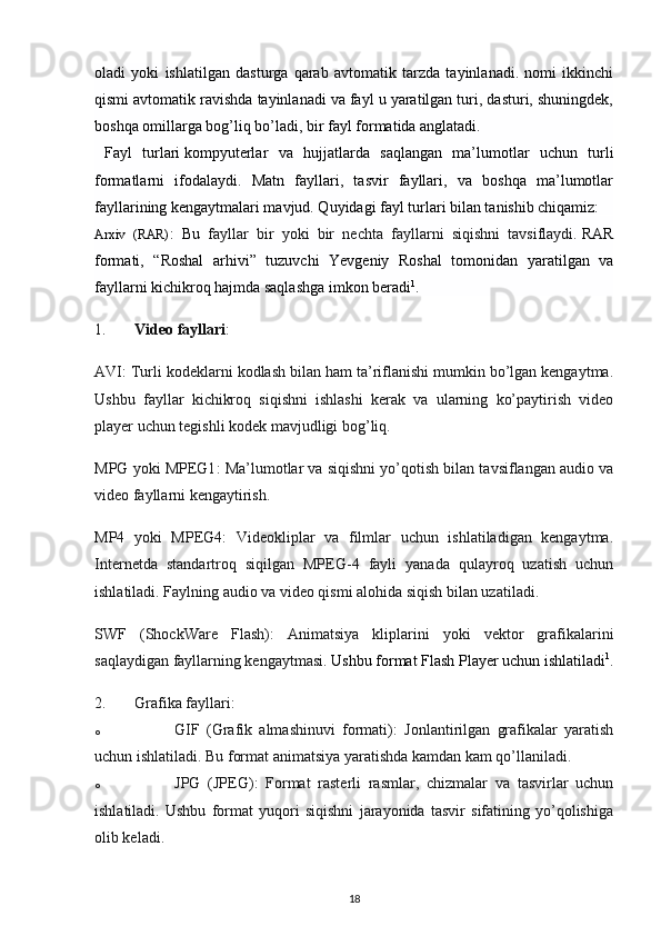 oladi   yoki   ishlatilgan   dasturga   qarab   avtomatik   tarzda   tayinlanadi.   nomi   ikkinchi
qismi avtomatik ravishda tayinlanadi va fayl u yaratilgan turi, dasturi, shuningdek,
boshqa omillarga bog’liq bo’ladi, bir fayl formatida anglatadi.  
  Fayl   turlari   kompyuterlar   va   hujjatlarda   saqlangan   ma’lumotlar   uchun   turli
formatlarni   ifodalaydi.   Matn   fayllari,   tasvir   fayllari,   va   boshqa   ma’lumotlar
fayllarining kengaytmalari mavjud. Quyidagi fayl turlari bilan tanishib chiqamiz:
Arxiv   (RAR) :   Bu   fayllar   bir   yoki   bir   nechta   fayllarni   siqishni   tavsiflaydi.   RAR
formati,   “Roshal   arhivi”   tuzuvchi   Yevgeniy   Roshal   tomonidan   yaratilgan   va
fayllarni kichikroq hajmda saqlashga imkon beradi 1
.
1. Video fayllari :
AVI : Turli kodeklarni kodlash bilan ham ta’riflanishi mumkin bo’lgan kengaytma.
Ushbu   fayllar   kichikroq   siqishni   ishlashi   kerak   va   ularning   ko’paytirish   video
player uchun tegishli kodek mavjudligi bog’liq.
MPG yoki MPEG1 : Ma’lumotlar va siqishni yo’qotish bilan tavsiflangan audio va
video fayllarni kengaytirish.
MP4   yoki   MPEG4 :   Videokliplar   va   filmlar   uchun   ishlatiladigan   kengaytma.
Internetda   standartroq   siqilgan   MPEG-4   fayli   yanada   qulayroq   uzatish   uchun
ishlatiladi. Faylning audio va video qismi alohida siqish bilan uzatiladi.
SWF   (ShockWare   Flash) :   Animatsiya   kliplarini   yoki   vektor   grafikalarini
saqlaydigan fayllarning kengaytmasi .   Ushbu format Flash Player uchun ishlatiladi 1
.
2. Grafika fayllari :
o GIF   (Grafik   almashinuvi   formati) :   Jonlantirilgan   grafikalar   yaratish
uchun ishlatiladi.  Bu format animatsiya yaratishda kamdan kam qo’llaniladi.
o JPG   (JPEG) :   Format   rasterli   rasmlar,   chizmalar   va   tasvirlar   uchun
ishlatiladi.   Ushbu   format   yuqori   siqishni   jarayonida   tasvir   sifatining   yo’qolishiga
olib keladi.
18