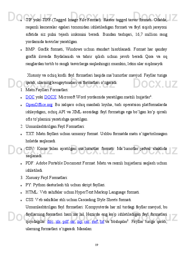 o TIF yoki TIFF (Tagged Image File Format) : Raster tagged tasvir formati. Odatda,
raqamli kameralar egalari tomonidan ishlatiladigan formati va fayl siqish jarayoni
sifatida   siz   pulni   tejash   imkonini   beradi.   Bundan   tashqari,   16,7   million   rang
yordamida tasvirlar yaratilgan.
o BMP :   Grafik   formati,   Windows   uchun   standart   hisoblanadi.   Format   har   qanday
grafik   ilovada   foydalanish   va   tahrir   qilish   uchun   javob   beradi.   Qora   va   oq
ranglardan tortib to rangli tasvirlarga saqlashingiz mumkin, lekin ular siqilmaydi
  Xususiy   va   ochiq kodli fayl formatlari   haqida ma’lumotlar mavjud. Fayllar turiga
qarab, ularning kengaytmalari va formatlari o’zgaradi:
1. Matn Fayllari Formatlari :
o DOC      yoki   DOCX : Microsoft Word yordamida yaratilgan matnli hujjatlar 1
.
o OpenOffice.org    : Bu xalqaro ochiq manbali  loyiha, turli  operatsion platformalarda
ishlaydigan, ochiq API va XML asosidagi fayl formatiga ega bo’lgan ko’p qirrali
ofis to’plamini yaratishga qaratilgan .
2. Umumlashtirilgan Fayl Formatlari :
o TXT : Matn fayllari uchun umumiy format.  Ushbu formatda matn o’zgartirilmagan
holatda saqlanadi.
o CSV :   Koma   bilan   ajratilgan   ma’lumotlar   formati.   Ma’lumotlar   jadval   shaklida
saqlanadi.
o PDF : Adobe Portable Document Format. Matn va rasmli hujjatlarni saqlash uchun
ishlatiladi.
3. Xususiy Fayl Formatlari :
o PY : Python dasturlash tili uchun skript fayllari.
o HTML : Veb sahifalar uchun HyperText Markup Language formati.
o CSS : Veb sahifalar stili uchun Cascading Style Sheets formati.
Umumlashtirilgan fayl formatlari : Kompyuterda har xil turdagi   fayllar   mavjud, bu
fayllarning formatlari ham xar hil.   Hozirda eng ko’p ishlatiladigan fayl formatlari
quyidagilar:   doc ,   xls ,   pdf ,   rar ,   zip ,   iso ,   swf ,   txt   va   boshqalar 1
.   Fayllar   turiga   qarab,
ularning formatlari o’zgaradi. Masalan:
19 