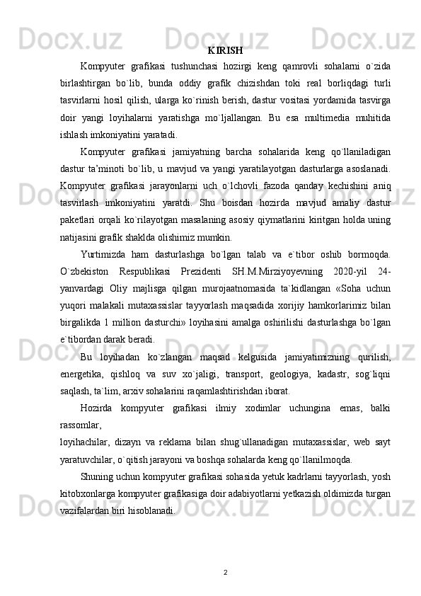 KIRISH
Kompyuter   grafikasi   tushunchasi   hozirgi   keng   qamrovli   sohalarni   o`zida
birlashtirgan   bo`lib,   bunda   oddiy   grafik   chizishdan   toki   real   borliqdagi   turli
tasvirlarni   hosil   qilish,  ularga  ko`rinish  berish,  dastur  vositasi   yordamida  tasvirga
doir   yangi   loyihalarni   yaratishga   mo`ljallangan.   Bu   esa   multimedia   muhitida
ishlash imkoniyatini yaratadi. 
Kompyuter   grafikasi   jamiyatning   barcha   sohalarida   keng   qo`llaniladigan
dastur   ta’minoti   bo`lib,   u   mavjud   va   yangi   yaratilayotgan   dasturlarga   asoslanadi.
Kompyuter   grafikasi   jarayonlarni   uch   o`lchovli   fazoda   qanday   kechishini   aniq
tasvirlash   imkoniyatini   yaratdi.   Shu   boisdan   hozirda   mavjud   amaliy   dastur
paketlari orqali ko`rilayotgan masalaning asosiy qiymatlarini kiritgan holda uning
natijasini grafik shaklda olishimiz mumkin.
Yurtimizda   ham   dasturlashga   bo`lgan   talab   va   e`tibor   oshib   bormoqda.
O`zbekiston   Respublikasi   Prezidenti   SH.M.Mirziyoyevning   2020-yil   24-
yanvardagi   Oliy   majlisga   qilgan   murojaatnomasida   ta`kidlangan   «Soha   uchun
yuqori   malakali   mutaxassislar   tayyorlash   maqsadida   xorijiy   hamkorlarimiz   bilan
birgalikda   1  million   dasturchi»  loyihasini   amalga   oshirilishi   dasturlashga   bo`lgan
e`tibordan darak beradi. 
Bu   loyihadan   ko`zlangan   maqsad   kelgusida   jamiyatimizning   qurilish,
energetika,   qishloq   va   suv   xo`jaligi,   transport,   geologiya,   kadastr,   sog`liqni
saqlash, ta`lim, arxiv sohalarini raqamlashtirishdan iborat. 
Hozirda   kompyuter   grafikasi   ilmiy   xodimlar   uchungina   emas,   balki
rassomlar,
loyihachilar,   dizayn   va   reklama   bilan   shug`ullanadigan   mutaxassislar,   web   sayt
yaratuvchilar, o`qitish jarayoni va boshqa sohalarda keng qo`llanilmoqda. 
Shuning uchun kompyuter grafikasi sohasida yetuk kadrlarni tayyorlash, yosh
kitobxonlarga kompyuter grafikasiga doir adabiyotlarni yetkazish oldimizda turgan
vazifalardan biri hisoblanadi. 
2 