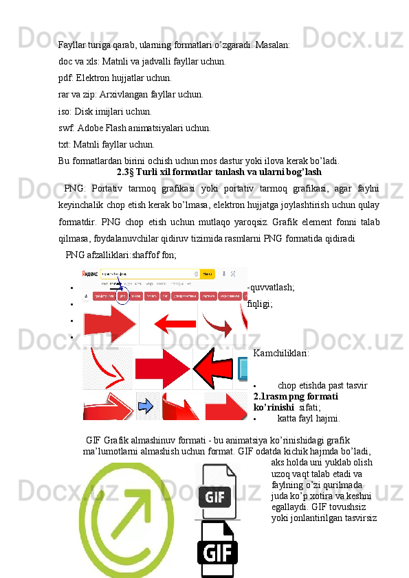 Fayllar turiga qarab, ularning formatlari o’zgaradi. Masalan:
doc   va   xls: Matnli va jadvalli fayllar uchun.
pdf: Elektron hujjatlar uchun.
rar   va   zip: Arxivlangan fayllar uchun.
iso: Disk imijlari uchun.
swf: Adobe Flash animatsiyalari uchun.
txt: Matnli fayllar uchun.
Bu formatlardan birini ochish uchun mos dastur yoki ilova kerak bo’ladi.
2.3§ Turli xil formatlar tanlash va ularni bog’lash
  PNG:   Portativ   tarmoq   grafikasi   yoki   portativ   tarmoq   grafikasi,   agar   faylni
keyinchalik chop etish kerak bo’lmasa, elektron hujjatga joylashtirish uchun qulay
formatdir.   PNG   chop   etish   uchun   mutlaqo   yaroqsiz.   Grafik   element   fonni   talab
qilmasa, foydalanuvchilar qidiruv tizimida rasmlarni PNG formatida qidiradi  
    PNG afzalliklari: shaffof fon;
 15 milliondan ortiq rang soyalarini qo’llab-quvvatlash;
 turli xil brauzerlar va dasturlar bilan muvofiqligi;
 shaffof fon;
 sifat jihatidan katta yo’qotishlarsiz siqish.
Kamchiliklari:
 chop etishda past tasvir 
2.1rasm png formati 
ko’rinishi   sifati;
 katta fayl hajmi.
 GIF   Grafik almashinuv formati - bu animatsiya ko’rinishidagi grafik 
ma’lumotlarni almashish uchun format. GIF odatda kichik hajmda bo’ladi, 
aks holda uni yuklab olish 
uzoq vaqt talab etadi va 
faylning o’zi qurilmada 
juda ko’p xotira va keshni 
egallaydi. GIF tovushsiz 
yoki jonlantirilgan tasvirsiz 
20 