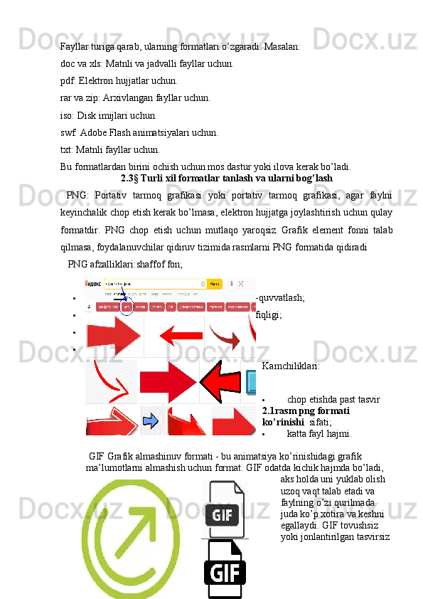 Fayllar turiga qarab, ularning formatlari o’zgaradi. Masalan:
doc   va   xls: Matnli va jadvalli fayllar uchun.
pdf: Elektron hujjatlar uchun.
rar   va   zip: Arxivlangan fayllar uchun.
iso: Disk imijlari uchun.
swf: Adobe Flash animatsiyalari uchun.
txt: Matnli fayllar uchun.
Bu formatlardan birini ochish uchun mos dastur yoki ilova kerak bo’ladi.
2.3§ Turli xil formatlar tanlash va ularni bog’lash
  PNG:   Portativ   tarmoq   grafikasi   yoki   portativ   tarmoq   grafikasi,   agar   faylni
keyinchalik chop etish kerak bo’lmasa, elektron hujjatga joylashtirish uchun qulay
formatdir.   PNG   chop   etish   uchun   mutlaqo   yaroqsiz.   Grafik   element   fonni   talab
qilmasa, foydalanuvchilar qidiruv tizimida rasmlarni PNG formatida qidiradi  
    PNG afzalliklari: shaffof fon;
 15 milliondan ortiq rang soyalarini qo’llab-quvvatlash;
 turli xil brauzerlar va dasturlar bilan muvofiqligi;
 shaffof fon;
 sifat jihatidan katta yo’qotishlarsiz siqish.
Kamchiliklari:
 chop etishda past tasvir 
2.1rasm png formati 
ko’rinishi   sifati;
 katta fayl hajmi.
 GIF   Grafik almashinuv formati - bu animatsiya ko’rinishidagi grafik 
ma’lumotlarni almashish uchun format. GIF odatda kichik hajmda bo’ladi, 
aks holda uni yuklab olish 
uzoq vaqt talab etadi va 
faylning o’zi qurilmada 
juda ko’p xotira va keshni 
egallaydi. GIF tovushsiz 
yoki jonlantirilgan tasvirsiz 
20