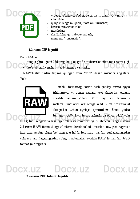 videoga o’xshaydi (belgi, belgi, rasm, matn).   GIF ning 
afzalliklari:
 qisqa videoga muqobil, masalan, skrinshot;
 barcha brauzerlar bilan 
 mos keladi;
 shaffoflikni qo’llab-quvvatlash;
rasmning "jonlanishi".
2.2 rasm GIF logotifi
Kamchiliklari:
 rang sig’imi - jami 256 rang; ko’plab grafik muharrirlar bilan mos kelmasligi.
 ko’plab grafik muharrirlar bilan mos kelmasligi .
RAW :Ingliz   tilidan   tarjima   qilingan   xom   "xom"   degan   ma’noni   anglatadi.
Ya’ni,
  ushbu   formatdagi   tasvir   hech   qanday   tarzda   qayta
ishlanmaydi   va   aynan   kamera   yoki   skanerdan   olingan
shaklda   taqdim   etiladi.   Xom   fayl   asl   tasvirning
metama’lumotlarini   o’z   ichiga   oladi   -   bu   professional
fotograflar   uchun   ayniqsa   qimmatlidir.   Shuni   yodda
tutingki,   RAW   fayli   turli   qurilmalarda   (CR2,   NEF   yoki
DNG) turli kengaytmalarga ega bo’ladi va konvertatsiya qilish uchun sizga maxsus
2.3 rasm RAW formati logotifi  xizmat kerak bo’ladi, masalan,   raw.pics .  Agar siz
hozirgina   suratga   olgan   bo’lsangiz,   u   holda   foto   matritsasidan   yuklaganingizdan
yoki   uni   tahrirlaganingizdan  so’ng,  u  avtomatik  ravishda   RAW  formatidan   JPEG
formatiga o’zgaradi. 
     2.4-rasm PDF fotmati logotifi 
21 