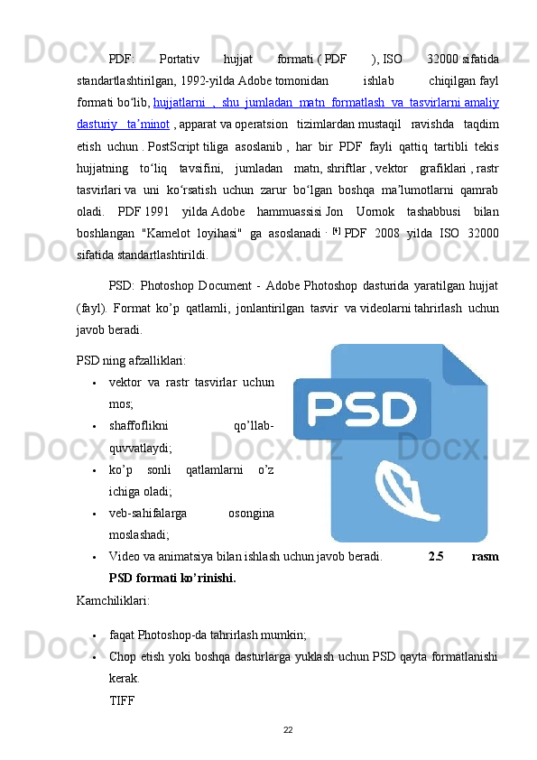 PDF:   Portativ   hujjat   formati   (   PDF   ),   ISO   32000   sifatida
standartlashtirilgan,   1992-yilda   Adobe   tomonidan   ishlab   chiqilgan   fayl
formati   bo lib,ʻ   hujjatlarni   ,   shu   jumladan   matn   formatlash   va   tasvirlarni        amaliy   
dasturiy   ta minot
ʼ   ,   apparat   va   operatsion   tizimlardan   mustaqil   ravishda   taqdim
etish   uchun   .   PostScript   tiliga   asoslanib   ,   har   bir   PDF   fayli   qattiq   tartibli   tekis
hujjatning   to liq   tavsifini,   jumladan   matn,	
ʻ   shriftlar   ,   vektor   grafiklari   ,   rastr
tasvirlari   va   uni   ko rsatish   uchun   zarur   bo lgan   boshqa   ma lumotlarni   qamrab	
ʻ ʻ ʼ
oladi.   PDF   1991   yilda   Adobe   hammuassisi   Jon   Uornok   tashabbusi   bilan
boshlangan   "Kamelot   loyihasi"   ga   asoslanadi   .   [4]
  PDF   2008   yilda   ISO   32000
sifatida standartlashtirildi.  
PSD :   Photoshop   Document   -   Adobe   Photoshop   dasturida   yaratilgan   hujjat
(fayl).   Format   ko’p   qatlamli,   jonlantirilgan   tasvir   va   videolarni   tahrirlash   uchun
javob beradi.
PSD ning afzalliklari: 
 vektor   va   rastr   tasvirlar   uchun
mos;
 shaffoflikni   qo’llab-
quvvatlaydi; 
 ko’p   sonli   qatlamlarni   o’z
ichiga oladi;
 veb-sahifalarga   osongina
moslashadi;
 Video va animatsiya bilan ishlash uchun javob beradi.   2.5   rasm
PSD formati ko’rinishi.
Kamchiliklari:
 faqat Photoshop-da tahrirlash mumkin;
 Chop etish yoki boshqa dasturlarga yuklash uchun PSD qayta formatlanishi
kerak.
TIFF
22 