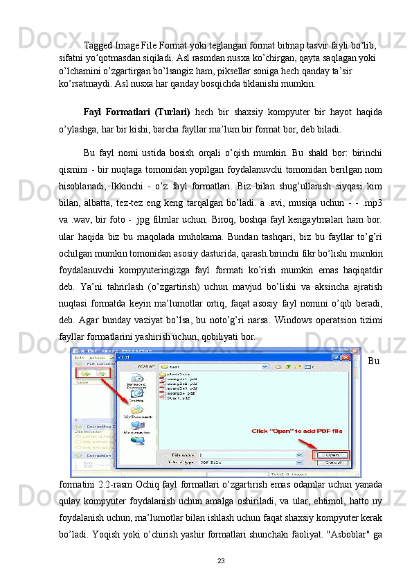 Tagged Image File Format yoki teglangan format bitmap tasvir fayli bo lib, ʻ
sifatni yo qotmasdan siqiladi. Asl rasmdan nusxa ko’chirgan, qayta saqlagan yoki 	
ʻ
o’lchamini o’zgartirgan bo’lsangiz ham, piksellar soniga hech qanday ta’sir 
ko’rsatmaydi. Asl nusxa har qanday bosqichda tiklanishi mumkin.
Fayl   Formatlari   (Turlari)   hech   bir   shaxsiy   kompyuter   bir   hayot   haqida
o’ylashga, har bir kishi, barcha fayllar ma’lum bir format bor, deb biladi. 
Bu   fayl   nomi   ustida   bosish   orqali   o’qish   mumkin.   Bu   shakl   bor:   birinchi
qismini - bir nuqtaga tomonidan yopilgan foydalanuvchi tomonidan berilgan nom
hisoblanadi;   Ikkinchi   -   o’z   fayl   formatlari.   Biz   bilan   shug’ullanish   siyqasi   kim
bilan,   albatta,   tez-tez   eng   keng   tarqalgan   bo’ladi.   a   .avi,   musiqa   uchun   -   -   .mp3
va .wav, bir foto - .jpg filmlar uchun. Biroq, boshqa fayl kengaytmalari ham bor.
ular   haqida   biz   bu   maqolada   muhokama.   Bundan   tashqari,   biz   bu   fayllar   to’g’ri
ochilgan mumkin tomonidan asosiy dasturida, qarash. birinchi fikr bo’lishi mumkin
foydalanuvchi   kompyuteringizga   fayl   formati   ko’rish   mumkin   emas   haqiqatdir
deb.   Ya’ni   tahrirlash   (o’zgartirish)   uchun   mavjud   bo’lishi   va   aksincha   ajratish
nuqtasi   formatda   keyin   ma’lumotlar   ortiq,   faqat   asosiy   fayl   nomini   o’qib   beradi,
deb.   Agar   bunday   vaziyat   bo’lsa,   bu   noto’g’ri   narsa.   Windows   operatsion   tizimi
fayllar formatlarini yashirish uchun, qobiliyati bor. 
Bu
formatini   2.2-rasm Ochiq fayl formatlari   o’zgartirish emas odamlar uchun yanada
qulay   kompyuter   foydalanish   uchun   amalga   oshiriladi,   va   ular,   ehtimol,   hatto   uy
foydalanish uchun, ma’lumotlar bilan ishlash uchun faqat shaxsiy kompyuter kerak
bo’ladi. Yoqish yoki o’chirish yashir formatlari shunchaki faoliyat. "Asboblar" ga
23 