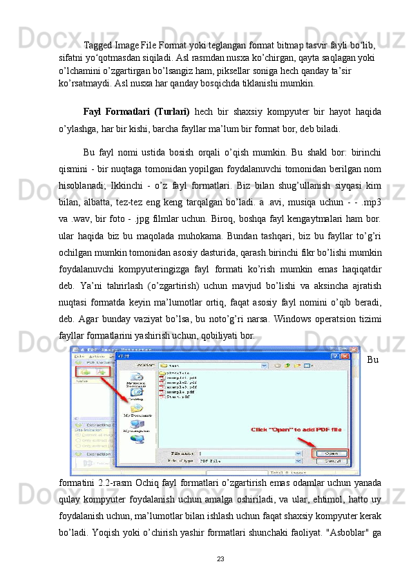 Tagged Image File Format yoki teglangan format bitmap tasvir fayli bo lib, ʻ
sifatni yo qotmasdan siqiladi. Asl rasmdan nusxa ko’chirgan, qayta saqlagan yoki 	
ʻ
o’lchamini o’zgartirgan bo’lsangiz ham, piksellar soniga hech qanday ta’sir 
ko’rsatmaydi. Asl nusxa har qanday bosqichda tiklanishi mumkin.
Fayl   Formatlari   (Turlari)   hech   bir   shaxsiy   kompyuter   bir   hayot   haqida
o’ylashga, har bir kishi, barcha fayllar ma’lum bir format bor, deb biladi. 
Bu   fayl   nomi   ustida   bosish   orqali   o’qish   mumkin.   Bu   shakl   bor:   birinchi
qismini - bir nuqtaga tomonidan yopilgan foydalanuvchi tomonidan berilgan nom
hisoblanadi;   Ikkinchi   -   o’z   fayl   formatlari.   Biz   bilan   shug’ullanish   siyqasi   kim
bilan,   albatta,   tez-tez   eng   keng   tarqalgan   bo’ladi.   a   .avi,   musiqa   uchun   -   -   .mp3
va .wav, bir foto - .jpg filmlar uchun. Biroq, boshqa fayl kengaytmalari ham bor.
ular   haqida   biz   bu   maqolada   muhokama.   Bundan   tashqari,   biz   bu   fayllar   to’g’ri
ochilgan mumkin tomonidan asosiy dasturida, qarash. birinchi fikr bo’lishi mumkin
foydalanuvchi   kompyuteringizga   fayl   formati   ko’rish   mumkin   emas   haqiqatdir
deb.   Ya’ni   tahrirlash   (o’zgartirish)   uchun   mavjud   bo’lishi   va   aksincha   ajratish
nuqtasi   formatda   keyin   ma’lumotlar   ortiq,   faqat   asosiy   fayl   nomini   o’qib   beradi,
deb.   Agar   bunday   vaziyat   bo’lsa,   bu   noto’g’ri   narsa.   Windows   operatsion   tizimi
fayllar formatlarini yashirish uchun, qobiliyati bor. 
Bu
formatini   2.2-rasm Ochiq fayl formatlari   o’zgartirish emas odamlar uchun yanada
qulay   kompyuter   foydalanish   uchun   amalga   oshiriladi,   va   ular,   ehtimol,   hatto   uy
foydalanish uchun, ma’lumotlar bilan ishlash uchun faqat shaxsiy kompyuter kerak
bo’ladi. Yoqish yoki o’chirish yashir formatlari shunchaki faoliyat. "Asboblar" ga
23
