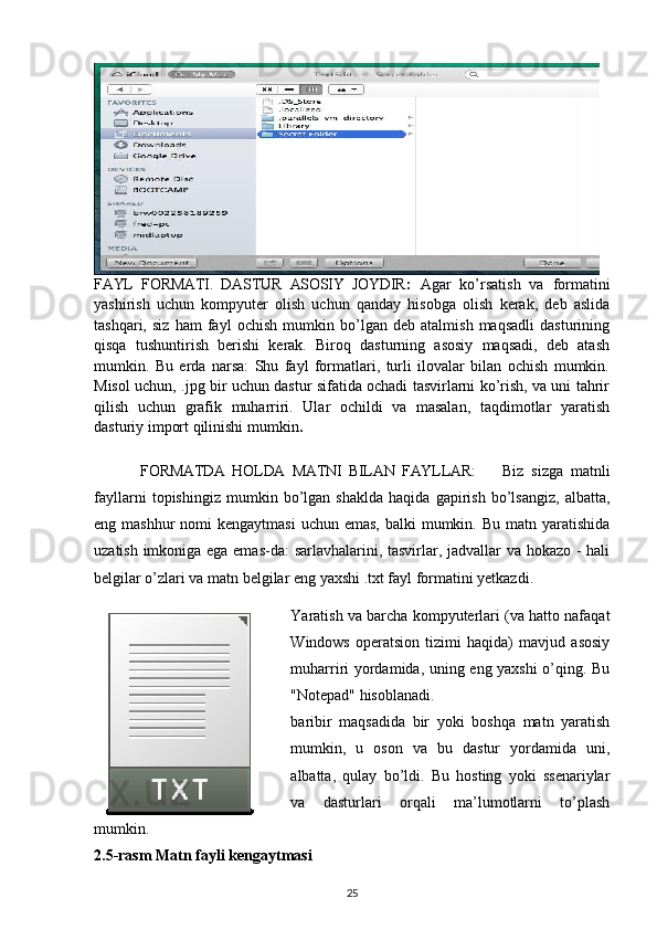 FAYL   FORMATI.   DASTUR   ASOSIY   JOYDIR :   Agar   ko’rsatish   va   formatini
yashirish   uchun   kompyuter   olish   uchun   qanday   hisobga   olish   kerak,   deb   aslida
tashqari,   siz   ham   fayl   ochish   mumkin   bo’lgan   deb   atalmish   maqsadli   dasturining
qisqa   tushuntirish   berishi   kerak.   Biroq   dasturning   asosiy   maqsadi,   deb   atash
mumkin.   Bu   erda   narsa:   Shu   fayl   formatlari,   turli   ilovalar   bilan   ochish   mumkin.
Misol uchun, .jpg bir uchun dastur sifatida ochadi tasvirlarni ko’rish, va uni tahrir
qilish   uchun   grafik   muharriri.   Ular   ochildi   va   masalan,   taqdimotlar   yaratish
dasturiy import qilinishi mumkin .
  FORMATDA   HOLDA   MATNI   BILAN   FAYLLAR: Biz   sizga   matnli
fayllarni   topishingiz   mumkin   bo’lgan   shaklda   haqida   gapirish   bo’lsangiz,   albatta,
eng mashhur  nomi  kengaytmasi  uchun emas,  balki  mumkin. Bu  matn yaratishida
uzatish imkoniga ega emas-da: sarlavhalarini, tasvirlar, jadvallar va hokazo - hali
belgilar o’zlari va matn belgilar eng yaxshi .txt fayl formatini yetkazdi.
Yaratish va barcha kompyuterlari (va hatto nafaqat
Windows   operatsion   tizimi   haqida)   mavjud   asosiy
muharriri yordamida, uning eng yaxshi  o’qing. Bu
"Notepad" hisoblanadi.
baribir   maqsadida   bir   yoki   boshqa   matn   yaratish
mumkin,   u   oson   va   bu   dastur   yordamida   uni,
albatta,   qulay   bo’ldi.   Bu   hosting   yoki   ssenariylar
va   dasturlari   orqali   ma’lumotlarni   to’plash
mumkin.
2.5-rasm Matn fayli kengaytmasi
25 