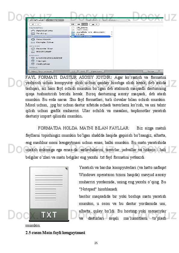 FAYL   FORMATI.   DASTUR   ASOSIY   JOYDIR :   Agar   ko’rsatish   va   formatini
yashirish   uchun   kompyuter   olish   uchun   qanday   hisobga   olish   kerak,   deb   aslida
tashqari,   siz   ham   fayl   ochish   mumkin   bo’lgan   deb   atalmish   maqsadli   dasturining
qisqa   tushuntirish   berishi   kerak.   Biroq   dasturning   asosiy   maqsadi,   deb   atash
mumkin.   Bu   erda   narsa:   Shu   fayl   formatlari,   turli   ilovalar   bilan   ochish   mumkin.
Misol uchun, .jpg bir uchun dastur sifatida ochadi tasvirlarni ko’rish, va uni tahrir
qilish   uchun   grafik   muharriri.   Ular   ochildi   va   masalan,   taqdimotlar   yaratish
dasturiy import qilinishi mumkin .
  FORMATDA   HOLDA   MATNI   BILAN   FAYLLAR: Biz   sizga   matnli
fayllarni   topishingiz   mumkin   bo’lgan   shaklda   haqida   gapirish   bo’lsangiz,   albatta,
eng mashhur  nomi  kengaytmasi  uchun emas,  balki  mumkin. Bu  matn yaratishida
uzatish imkoniga ega emas-da: sarlavhalarini, tasvirlar, jadvallar va hokazo - hali
belgilar o’zlari va matn belgilar eng yaxshi .txt fayl formatini yetkazdi.
Yaratish va barcha kompyuterlari (va hatto nafaqat
Windows   operatsion   tizimi   haqida)   mavjud   asosiy
muharriri yordamida, uning eng yaxshi  o’qing. Bu
"Notepad" hisoblanadi.
baribir   maqsadida   bir   yoki   boshqa   matn   yaratish
mumkin,   u   oson   va   bu   dastur   yordamida   uni,
albatta,   qulay   bo’ldi.   Bu   hosting   yoki   ssenariylar
va   dasturlari   orqali   ma’lumotlarni   to’plash
mumkin.
2.5-rasm Matn fayli kengaytmasi
25