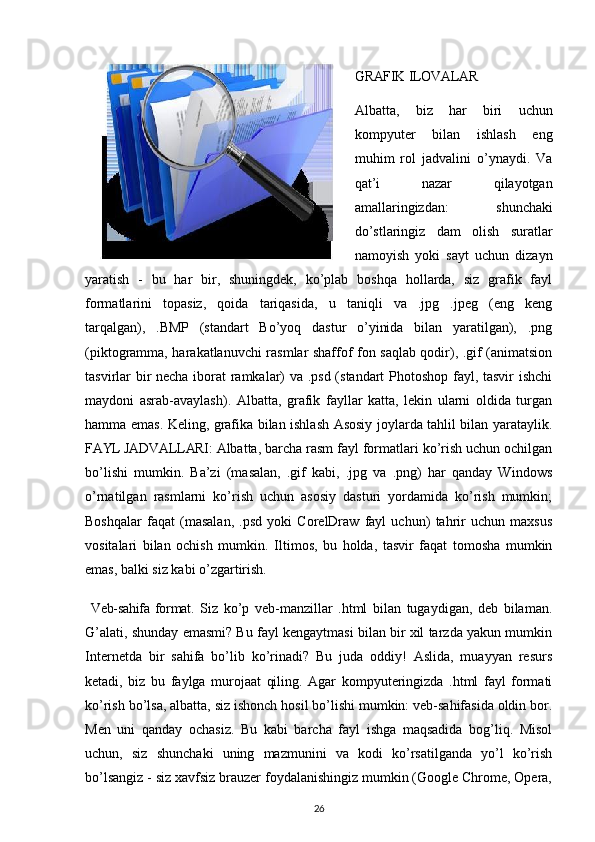 GRAFIK ILOVALAR
Albatta,   biz   har   biri   uchun
kompyuter   bilan   ishlash   eng
muhim   rol   jadvalini   o’ynaydi.   Va
qat’i   nazar   qilayotgan
amallaringizdan:   shunchaki
do’stlaringiz   dam   olish   suratlar
namoyish   yoki   sayt   uchun   dizayn
yaratish   -   bu   har   bir,   shuningdek,   ko’plab   boshqa   hollarda,   siz   grafik   fayl
formatlarini   topasiz,   qoida   tariqasida,   u   taniqli   va   .jpg   .jpeg   (eng   keng
tarqalgan),   .BMP   (standart   Bo’yoq   dastur   o’yinida   bilan   yaratilgan),   .png
(piktogramma, harakatlanuvchi rasmlar shaffof fon saqlab qodir), .gif (animatsion
tasvirlar bir necha iborat ramkalar) va .psd (standart Photoshop fayl, tasvir ishchi
maydoni   asrab-avaylash).   Albatta,   grafik   fayllar   katta,   lekin   ularni   oldida   turgan
hamma emas. Keling, grafika bilan ishlash Asosiy joylarda tahlil bilan yarataylik.
FAYL JADVALLARI:  Albatta, barcha rasm fayl formatlari ko’rish uchun ochilgan
bo’lishi   mumkin.   Ba’zi   (masalan,   .gif   kabi,   .jpg   va   .png)   har   qanday   Windows
o’rnatilgan   rasmlarni   ko’rish   uchun   asosiy   dasturi   yordamida   ko’rish   mumkin;
Boshqalar   faqat   (masalan,   .psd   yoki   CorelDraw   fayl   uchun)   tahrir   uchun   maxsus
vositalari   bilan   ochish   mumkin.   Iltimos,   bu   holda,   tasvir   faqat   tomosha   mumkin
emas, balki siz kabi o’zgartirish.
  Veb-sahifa   format .   Siz   ko’p   veb-manzillar   .html   bilan   tugaydigan,   deb   bilaman.
G’alati, shunday emasmi? Bu fayl kengaytmasi bilan bir xil tarzda yakun mumkin
Internetda   bir   sahifa   bo’lib   ko’rinadi?   Bu   juda   oddiy!   Aslida,   muayyan   resurs
ketadi,   biz   bu   faylga   murojaat   qiling.   Agar   kompyuteringizda   .html   fayl   formati
ko’rish bo’lsa, albatta, siz ishonch hosil bo’lishi mumkin: veb-sahifasida oldin bor.
Men   uni   qanday   ochasiz.   Bu   kabi   barcha   fayl   ishga   maqsadida   bog’liq.   Misol
uchun,   siz   shunchaki   uning   mazmunini   va   kodi   ko’rsatilganda   yo’l   ko’rish
bo’lsangiz - siz xavfsiz brauzer foydalanishingiz mumkin (Google Chrome, Opera,
26 