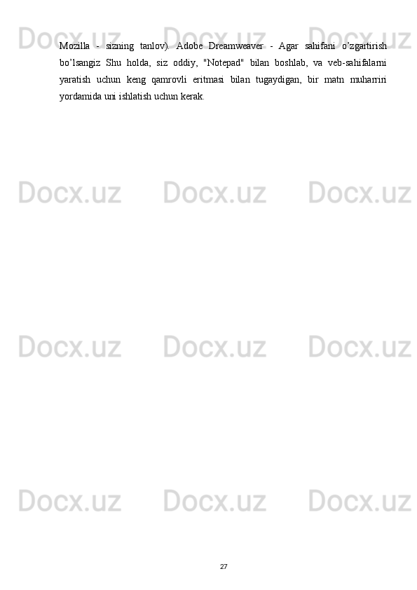 Mozilla   -   sizning   tanlov).   Adobe   Dreamweaver   -   Agar   sahifani   o’zgartirish
bo’lsangiz   Shu   holda,   siz   oddiy,   "Notepad"   bilan   boshlab,   va   veb-sahifalarni
yaratish   uchun   keng   qamrovli   eritmasi   bilan   tugaydigan,   bir   matn   muharriri
yordamida uni ishlatish uchun kerak.
27 