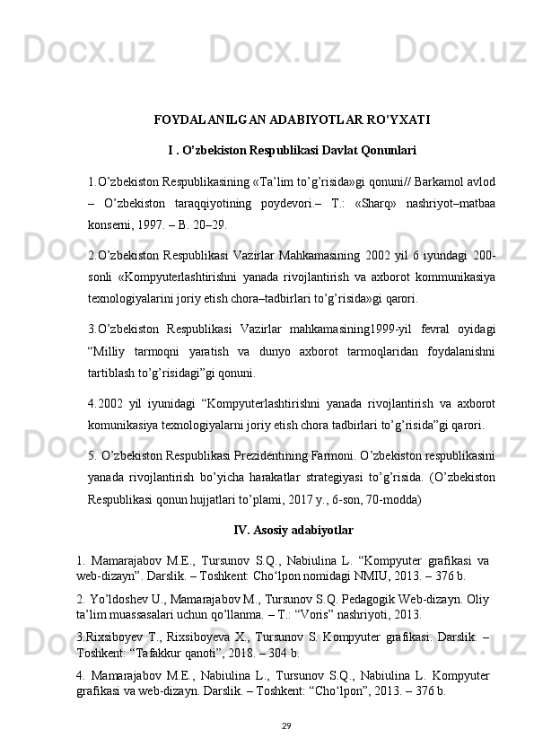 F О YD А L А NILG А N  А D А BIYOTL А R RO’Y ХА TI
I . O’zbekiston Respublikasi Davlat Qonunlari
1.O’zbekiston Respublikasining «Ta’lim to’g’risida»gi qonuni// Barkamol avlod
–   O’zbekiston   taraqqiyotining   poydevori.–   T.:   «Sharq»   nashriyot–matbaa
konserni, 1997. – B. 20–29.
2.O’zbekiston   Respublikasi   Vazirlar   Mahkamasining   2002   yil   6   iyundagi   200-
sonli   «Kompyuterlashtirishni   yanada   rivojlantirish   va   axborot   kommunikasiya
texnologiyalarini joriy etish chora–tadbirlari to’g’risida»gi qarori.
3.O’zbekiston   Respublikasi   Vazirlar   mahkamasining1999-yil   fevral   oyidagi
“Milliy   tarmoqni   yaratish   va   dunyo   axborot   tarmoqlaridan   foydalanishni
tartiblash to’g’risidagi”gi qonuni.
4.2002   yil   iyunidagi   “Kompyuterlashtirishni   yanada   rivojlantirish   va   axborot
komunikasiya texnologiyalarni joriy etish chora tadbirlari to’g’risida”gi qarori.
5. O’zbekiston Respublikasi Prezidentining Farmoni. O’zbekiston respublikasini
yanada   rivojlantirish   bo’yicha   harakatlar   strategiyasi   to’g’risida.   (O’zbekiston
Respublikasi qonun hujjatlari to’plami, 2017 y., 6-son, 70-modda)
IV. Asosiy adabiyotlar
1.   Mamarajabov   М.Е.,   Tursunov   S.Q. ,   Nabiulina   L.   “Kompyuter   grafikasi   va
web-dizayn”. Darslik. – Toshkent: Cho lpon nomidagi NMIU, 2013.ʻ   –   376 b.
2. Yo’ldoshev U., Mamarajabov M., Tursunov S.Q. Pedagogik Web-dizayn. Oliy
ta’lim muassasalari uchun qo’llanma. – T. : “Voris” nashriyoti, 2013.
3.Rixsiboyev   T.,   Rixsiboyeva   X.,   Tursunov   S.   Kompyuter   grafikasi.   Darslik.   –
Toshkent: “Tafakkur qanoti”, 2018. – 304 b.
4.   Mamarajabov   М.Е.,   Nabiulina   L.,   Tursunov   S.Q. ,   Nabiulina   L.   Kompyuter
grafikasi va web-dizayn. Darslik. – Toshkent: “Cho lpon”, 2013.	
ʻ   –   376 b.
29