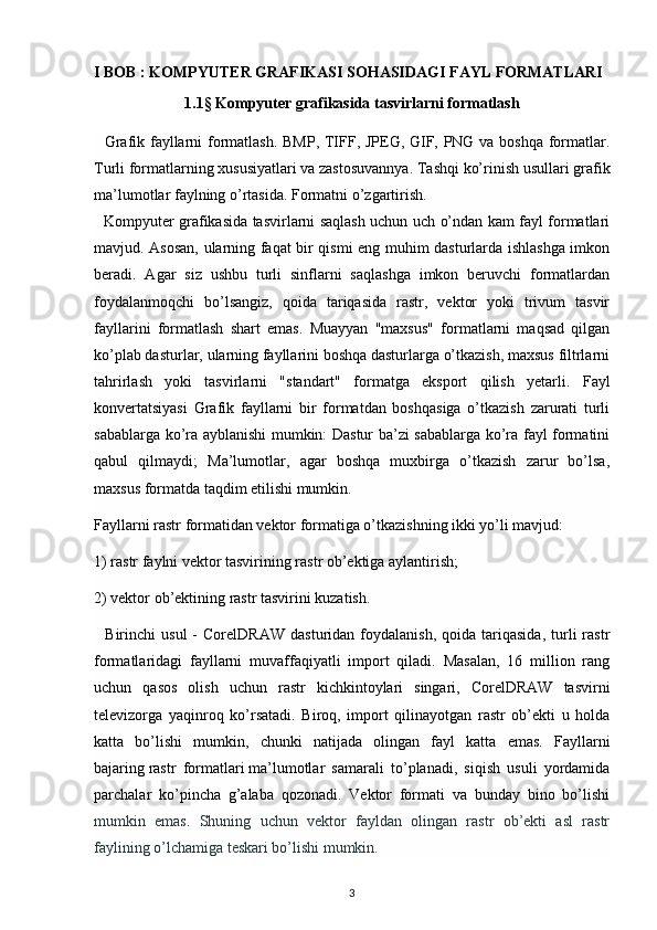 I BOB  :   KOMPYUTER GRAFIKASI SOHASIDAGI FAYL FORMATLARI
1.1§ Kompyuter grafikasida tasvirlarni formatlash
   Grafik fayllarni formatlash. BMP, TIFF, JPEG, GIF, PNG va boshqa formatlar.
Turli formatlarning xususiyatlari va zastosuvannya. Tashqi ko’rinish usullari   grafik
ma’lumotlar   faylning o’rtasida. Formatni o’zgartirish.
   Kompyuter grafikasida tasvirlarni saqlash uchun uch o’ndan kam fayl formatlari
mavjud. Asosan, ularning faqat bir qismi eng muhim dasturlarda ishlashga imkon
beradi.   Agar   siz   ushbu   turli   sinflarni   saqlashga   imkon   beruvchi   formatlardan
foydalanmoqchi   bo’lsangiz,   qoida   tariqasida   rastr,   vektor   yoki   trivum   tasvir
fayllarini   formatlash   shart   emas.   Muayyan   "maxsus"   formatlarni   maqsad   qilgan
ko’plab dasturlar, ularning fayllarini boshqa dasturlarga o’tkazish, maxsus filtrlarni
tahrirlash   yoki   tasvirlarni   "standart"   formatga   eksport   qilish   yetarli.   Fayl
konvertatsiyasi   Grafik   fayllarni   bir   formatdan   boshqasiga   o’tkazish   zarurati   turli
sabablarga ko’ra ayblanishi mumkin: Dastur ba’zi sabablarga ko’ra fayl formatini
qabul   qilmaydi;   Ma’lumotlar,   agar   boshqa   muxbirga   o’tkazish   zarur   bo’lsa,
maxsus formatda taqdim etilishi mumkin.
Fayllarni rastr formatidan vektor formatiga o’tkazishning ikki yo’li mavjud:
1) rastr faylni vektor tasvirining rastr ob’ektiga aylantirish;
2) vektor ob’ektining rastr tasvirini kuzatish.
    Birinchi   usul   -   CorelDRAW   dasturidan  foydalanish,   qoida   tariqasida,   turli   rastr
formatlaridagi   fayllarni   muvaffaqiyatli   import   qiladi.   Masalan,   16   million   rang
uchun   qasos   olish   uchun   rastr   kichkintoylari   singari,   CorelDRAW   tasvirni
televizorga   yaqinroq   ko’rsatadi.   Biroq,   import   qilinayotgan   rastr   ob’ekti   u   holda
katta   bo’lishi   mumkin,   chunki   natijada   olingan   fayl   katta   emas.   Fayllarni
bajaring   rastr   formatlari   ma’lumotlar   samarali   to’planadi,   siqish   usuli   yordamida
parchalar   ko’pincha   g’alaba   qozonadi.   Vektor   formati   va   bunday   bino   bo’lishi
mumkin   emas.   Shuning   uchun   vektor   fayldan   olingan   rastr   ob’ekti   asl   rastr
faylining o’lchamiga teskari bo’lishi mumkin.
3 