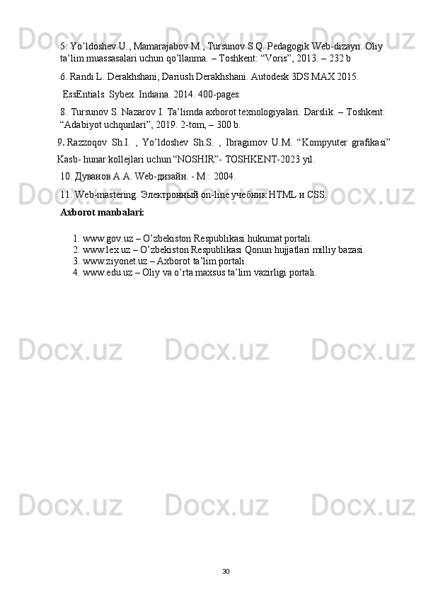 5. Yo’ldoshev U., Mamarajabov M., Tursunov S.Q. Pedagogik Web-dizayn. Oliy 
ta’lim muassasalari uchun qo’llanma. – Toshkent : “Voris”, 2013. – 232 b
6. Randi L. Derakhshani, Dariush Derakhshani. Autodesk 3DS MAX 2015. 
 EssEntials. Sybex. Indiana. 2014. 400 -pages.
8. Tursunov S. Nazarov I. Ta’limda axborot texnologiyalari. Darslik. – Toshkent:
“Adabiyot uchqunlari”, 2019. 2-tom, – 300 b.
9 .   Razzoqov   Sh.I.   ,   Yo’ldoshev   Sh.S.   ,   Ibragimov   U.M.   “Kompyuter   grafikasi”
Kasb- hunar kollejlari uchun “NOSHIR”- TOSHKENT-2023 yil.
10. Дуванов А.А.  Web -дизайн. - М.: 2004.
11. Web-mastering.  Электронный  on-line  учебник  HTML  и  CSS.
Axborot manbalari:
1. www.gov. uz  – O’zbekiston Respublikasi hukumat portali.
2. www.lex.uz – O’zbekiston Respublikasi Qonun hujjatlari milliy bazasi. 
3. www.ziyonet.uz – Axborot ta’lim portali.
4. www.edu.uz – Oliy va o’rta maxsus ta’lim vazirligi portali.
30