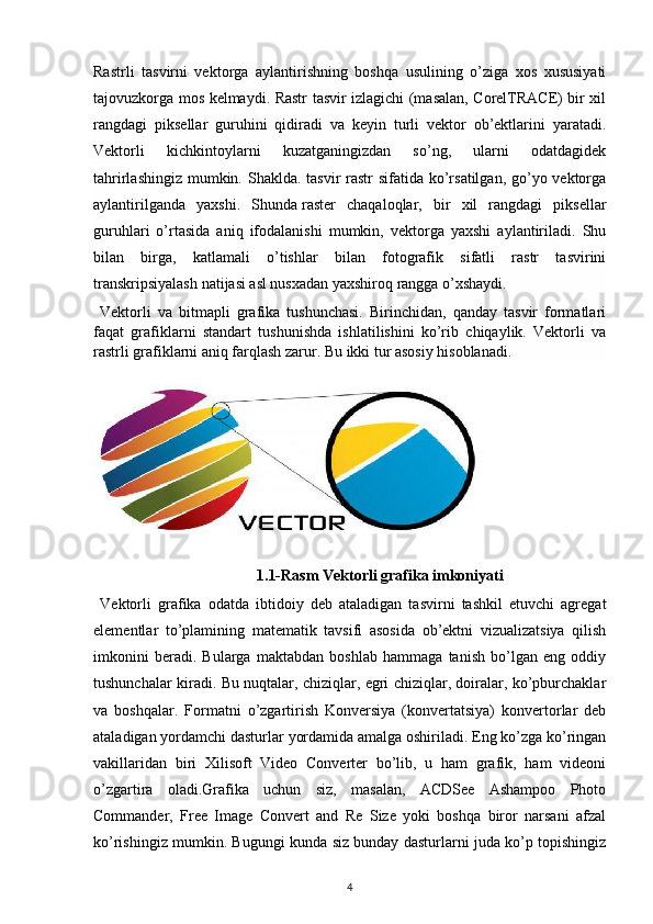 Rastrli   tasvirni   vektorga   aylantirishning   boshqa   usulining   o’ziga   xos   xususiyati
tajovuzkorga mos kelmaydi. Rastr tasvir izlagichi (masalan, CorelTRACE) bir xil
rangdagi   piksellar   guruhini   qidiradi   va   keyin   turli   vektor   ob’ektlarini   yaratadi.
Vektorli   kichkintoylarni   kuzatganingizdan   so’ng,   ularni   odatdagidek
tahrirlashingiz mumkin. Shaklda. tasvir rastr  sifatida ko’rsatilgan, go’yo vektorga
aylantirilganda   yaxshi.   Shunda   raster   chaqaloqlar ,   bir   xil   rangdagi   piksellar
guruhlari   o’rtasida   aniq   ifodalanishi   mumkin,   vektorga   yaxshi   aylantiriladi.   Shu
bilan   birga,   katlamali   o’tishlar   bilan   fotografik   sifatli   rastr   tasvirini
transkripsiyalash natijasi asl nusxadan yaxshiroq rangga o’xshaydi.
  Vektorli   va   bitmapli   grafika   tushunchasi.   Birinchidan,   qanday   tasvir   formatlari
faqat   grafiklarni   standart   tushunishda   ishlatilishini   ko’rib   chiqaylik.   Vektorli   va
rastrli grafiklarni aniq farqlash zarur. Bu ikki tur asosiy hisoblanadi. 
1.1-Rasm Vektorli grafika imkoniyati
  Vektorli   grafika   odatda   ibtidoiy   deb   ataladigan   tasvirni   tashkil   etuvchi   agregat
elementlar   to’plamining   matematik   tavsifi   asosida   ob’ektni   vizualizatsiya   qilish
imkonini   beradi.   Bularga   maktabdan   boshlab   hammaga   tanish   bo’lgan   eng   oddiy
tushunchalar kiradi. Bu nuqtalar, chiziqlar, egri chiziqlar, doiralar, ko’pburchaklar
va   boshqalar.   Formatni   o’zgartirish   Konversiya   (konvertatsiya)   konvertorlar   deb
ataladigan yordamchi dasturlar yordamida amalga oshiriladi. Eng ko’zga ko’ringan
vakillaridan   biri   Xilisoft   Video   Converter   bo’lib,   u   ham   grafik,   ham   videoni
o’zgartira   oladi.Grafika   uchun   siz,   masalan,   ACDSee   Ashampoo   Photo
Commander,   Free   Image   Convert   and   Re   Size   yoki   boshqa   biror   narsani   afzal
ko’rishingiz mumkin. Bugungi kunda siz bunday dasturlarni juda ko’p topishingiz
4 